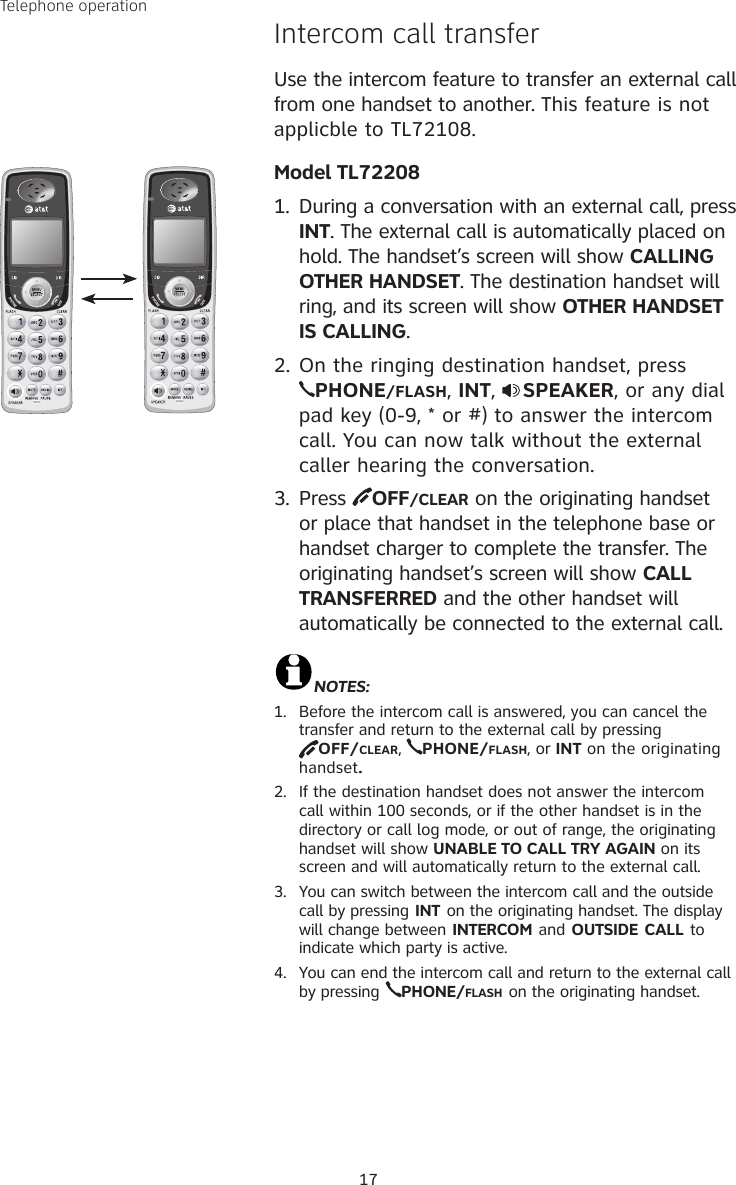 17Intercom call transfer  Use the intercom feature to transfer an external call from one handset to another. This feature is not applicble to TL72108.Model TL722081.  During a conversation with an external call, press INT. The external call is automatically placed on hold. The handset’s screen will show CALLING OTHER HANDSET. The destination handset will ring, and its screen will show OTHER HANDSET IS CALLING.2. On the ringing destination handset, press  PHONE/FLASH, INT,  SPEAKER, or any dial pad key (0-9, * or #) to answer the intercom call. You can now talk without the external caller hearing the conversation.3.  Press  OFF/CLEAR on the originating handset or place that handset in the telephone base or handset charger to complete the transfer. The originating handset’s screen will show CALL TRANSFERRED and the other handset will automatically be connected to the external call.NOTES:1.  Before the intercom call is answered, you can cancel the transfer and return to the external call by pressing  OFF/CLEAR,  PHONE/FLASH, or INT on the originating handset.2.  If the destination handset does not answer the intercom call within 100 seconds, or if the other handset is in the directory or call log mode, or out of range, the originating handset will show UNABLE TO CALL TRY AGAIN on its screen and will automatically return to the external call.3.  You can switch between the intercom call and the outside call by pressing INT on the originating handset. The display will change between INTERCOM and OUTSIDE CALL to indicate which party is active.4.  You can end the intercom call and return to the external call by pressing PHONE/FLASH on the originating handset.Telephone operation