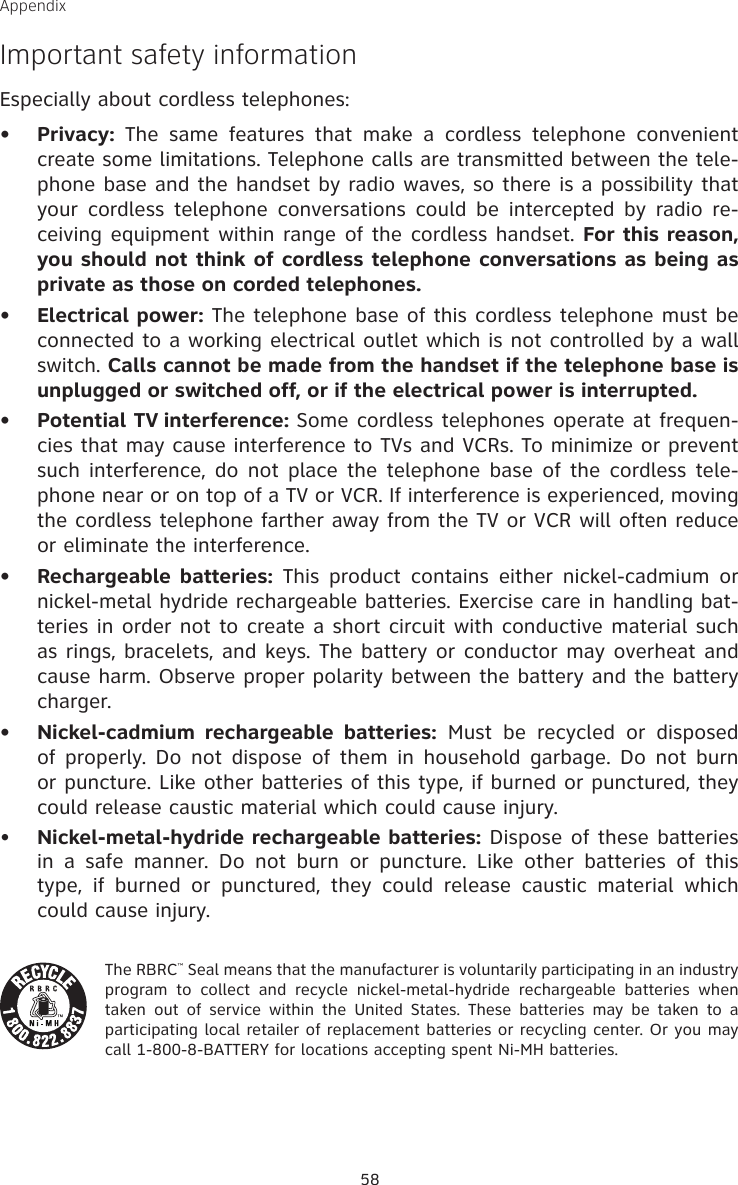 58Appendix Important safety informationEspecially about cordless telephones:Privacy:  The  same  features  that  make  a  cordless  telephone  convenient create some limitations. Telephone calls are transmitted between the tele-phone base and the handset by radio waves, so there is a possibility that your  cordless  telephone  conversations could be  intercepted  by  radio re-ceiving equipment within range of the cordless handset. For this reason, you should not think of cordless telephone conversations as being as private as those on corded telephones.Electrical power: The telephone base of this cordless telephone must be connected to a working electrical outlet which is not controlled by a wall switch. Calls cannot be made from the handset if the telephone base is unplugged or switched off, or if the electrical power is interrupted.Potential TV interference: Some cordless telephones operate at frequen-cies that may cause interference to TVs and VCRs. To minimize or prevent such interference, do  not place the  telephone base of  the cordless tele-phone near or on top of a TV or VCR. If interference is experienced, moving the cordless telephone farther away from the TV or VCR will often reduce or eliminate the interference. Rechargeable batteries:  This  product  contains  either  nickel-cadmium  or nickel-metal hydride rechargeable batteries. Exercise care in handling bat-teries in order not to create a short circuit with conductive material such as rings, bracelets, and keys. The battery or conductor may overheat and cause harm. Observe proper polarity between the battery and the battery charger.Nickel-cadmium  rechargeable  batteries:  Must  be  recycled  or  disposed of  properly. Do  not  dispose of them  in  household garbage. Do not burn or puncture. Like other batteries of this type, if burned or punctured, they could release caustic material which could cause injury.•    Nickel-metal-hydride rechargeable batteries: Dispose of these batteries in  a  safe  manner.  Do  not  burn  or  puncture.  Like  other  batteries  of  this type,  if  burned  or  punctured,  they  could  release  caustic  material  which could cause injury.The RBRC™ Seal means that the manufacturer is voluntarily participating in an industry program  to  collect  and  recycle  nickel-metal-hydride  rechargeable  batteries  when taken out  of  service  within  the  United  States.  These  batteries  may  be  taken  to  a participating local retailer of replacement batteries or recycling center. Or you may call 1-800-8-BATTERY for locations accepting spent Ni-MH batteries. •••••