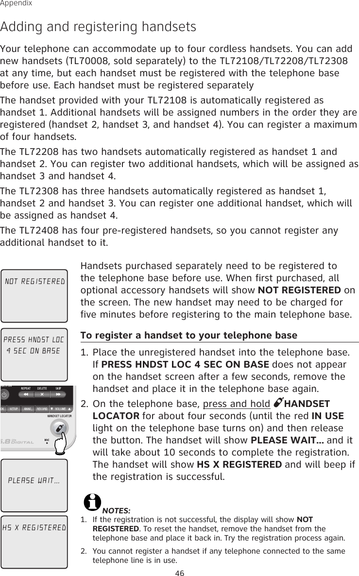 46Appendix Adding and registering handsetsYour telephone can accommodate up to four cordless handsets. You can add new handsets (TL70008, sold separately) to the TL72108/TL72208/TL72308 at any time, but each handset must be registered with the telephone base before use. Each handset must be registered separatelyThe handset provided with your TL72108 is automatically registered as handset 1. Additional handsets will be assigned numbers in the order they are registered (handset 2, handset 3, and handset 4). You can register a maximum of four handsets.The TL72208 has two handsets automatically registered as handset 1 and handset 2. You can register two additional handsets, which will be assigned as handset 3 and handset 4.The TL72308 has three handsets automatically registered as handset 1, handset 2 and handset 3. You can register one additional handset, which will be assigned as handset 4.The TL72408 has four pre-registered handsets, so you cannot register any additional handset to it.Handsets purchased separately need to be registered to the telephone base before use. When first purchased, all optional accessory handsets will show NOT REGISTERED on the screen. The new handset may need to be charged for five minutes before registering to the main telephone base.To register a handset to your telephone base1. Place the unregistered handset into the telephone base. If PRESS HNDST LOC 4 SEC ON BASE does not appear on the handset screen after a few seconds, remove the handset and place it in the telephone base again.2. On the telephone base, press and hold  HANDSET LOCATOR for about four seconds (until the red IN USE light on the telephone base turns on) and then release the button. The handset will show PLEASE WAIT... and it will take about 10 seconds to complete the registration. The handset will show HS X REGISTERED and will beep if the registration is successful.                                                                                                             NOTES: 1.   If the registration is not successful, the display will show NOT REGISTERED. To reset the handset, remove the handset from the telephone base and place it back in. Try the registration process again.2.  You cannot register a handset if any telephone connected to the same telephone line is in use. NOT REGISTEREDPRESS HNDST LOC4 SEC ON BASEHS X REGISTEREDPLEASE WAIT...