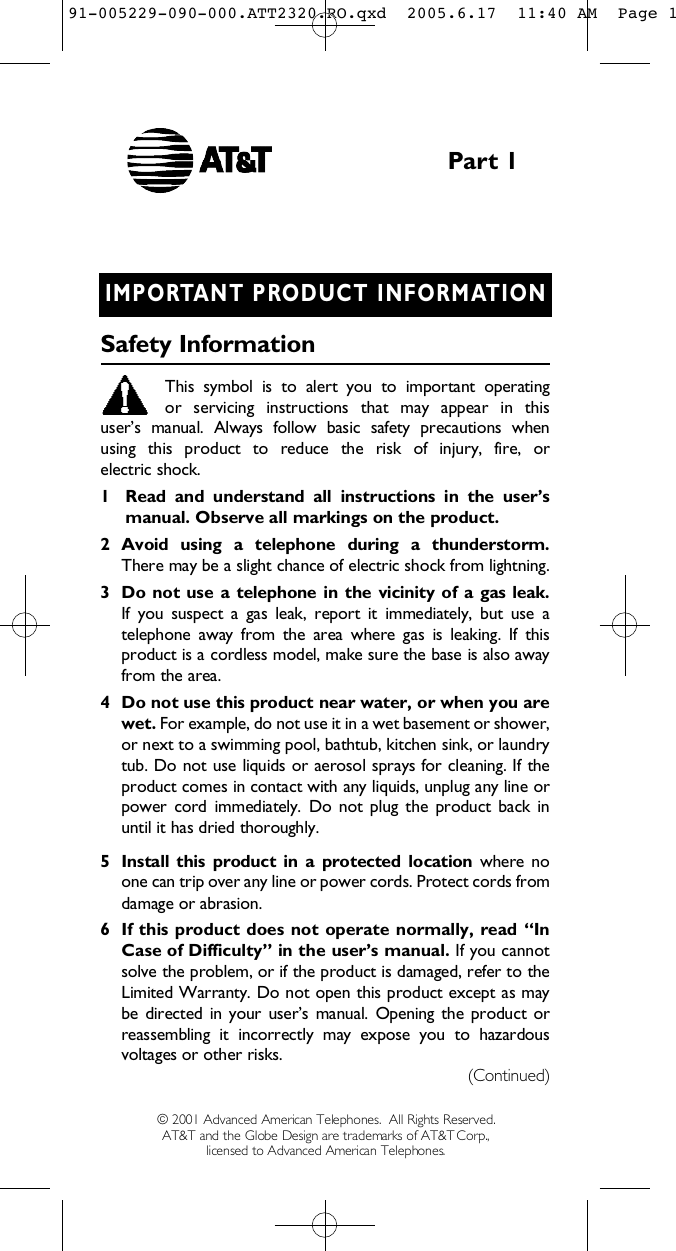 I M P O R TANT PRODUCT INFORMAT I O NS a f ety Info r m a t i o nThis  symbol  is  to  alert  you  to  important  operating or  servicing  instructions  that  may  appear  in  this user’s  manual.  Always  follow  basic  safety  precautions  when using  this  product  to  reduce  the  risk  of  injury,  fire,  or electric shock.1 Read  and  understand  all  instructions  in  the  user’s manual. Observe all markings on the product.2 Avoid  using  a  telephone  during  a  thunderstorm.There may be a slight chance of electric shock from lightning.3 Do  not  use  a telephone in  the  vicinity of  a  gas  leak. If  you  suspect  a  gas  leak,  report  it  immediately,  but  use  atelephone  away  from  the  area  where  gas  is  leaking.  If  thisproduct is a cordless model, make sure the base is also awayfrom the area.4 Do not use this product near water, or when you arewet. For example, do not use it in a wet basement or shower,or next to a swimming pool, bathtub, kitchen sink, or laundrytub. Do not use liquids or aerosol sprays for cleaning. If theproduct comes in contact with any liquids, unplug any line orpower  cord immediately.  Do  not  plug  the  product  back  inuntil it has dried thoroughly.5 Install this  product  in  a  protected  location  where  noone can trip over any line or power cords. Protect cords fromdamage or abrasion.6 If this product does not operate normally,  read “InCase of Difficulty” in the user’s manual. If you cannotsolve the problem, or if the product is damaged, refer to theLimited Warranty. Do not open this product except as maybe directed in your  user’s manual.  Opening the product orreassembling  it  incorrectly  may  expose  you  to  hazardousvoltages or other risks.Part 1( C o n t i n u e d )© 2001 Advanced American Telephones.  All Rights Reserved.AT&amp;T and the Globe Design are trademarks of AT&amp;TCorp., licensed to Advanced American Telephones.91-005229-090-000.ATT2320.RO.qxd  2005.6.17  11:40 AM  Page 1