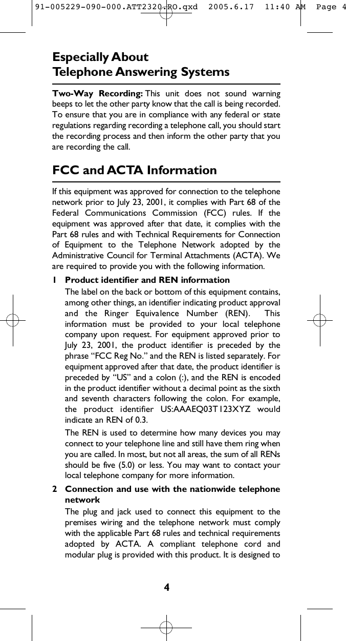 4E s p e c i a l l y About Telephone A n swering SystemsTwo-Way  Recording: This  unit  does  not  sound  warningbeeps to let the other party know that the call is being recorded.To ensure that you are in compliance with any federal or stateregulations regarding recording a telephone call, you should startthe recording process and then inform the other party that youare recording the call.FCC and AC TA Info r m a t i o nIf this equipment was approved for connection to the telephonenetwork prior to July 23, 2001, it complies with Part 68 of theFederal  Communications  Commission  (FCC)  rules.  If  theequipment was approved  after  that date,  it  complies with thePart 68 rules and with Technical Requirements for Connectionof  Equipment  to  the  Telephone  Network  adopted  by  theAdministrative Council for Terminal Attachments (ACTA). Weare required to provide you with the following information.1 Product identifier and REN informationThe label on the back or bottom of this equipment contains,among other things, an identifier indicating product approvaland  the  Ringer  Equivalence  Number  (REN).    Thisinformation  must  be  provided  to  your  local  telephonecompany upon  request. For  equipment approved  prior toJuly  23,  2001,  the  product  identifier  is  preceded  by  thephrase “FCC Reg No.” and the REN is listed separately. Forequipment approved after that date, the product identifier ispreceded by “US” and a colon (:), and the REN is encodedin the product identifier without a decimal point as the sixthand  seventh  characters  following  the  colon.  For  example,the  product  identifier  US:AAAEQ03T123XYZ  wouldindicate an REN of 0.3.The REN is used to determine how many devices you mayconnect to your telephone line and still have them ring whenyou are called. In most, but not all areas, the sum of all RENsshould be five (5.0) or less. You may want to contact yourlocal telephone company for more information.2 Connection and use with the nationwide telephonen e t w o r kThe  plug  and  jack  used  to  connect  this  equipment  to  thepremises  wiring  and  the  telephone  network  must  complywith the applicable Part 68 rules and technical r e q u i r e m e n t sadopted  by  ACTA.  A  compliant  telephone  cord  andmodular plug is provided with this product. It is designed to91-005229-090-000.ATT2320.RO.qxd  2005.6.17  11:40 AM  Page 4