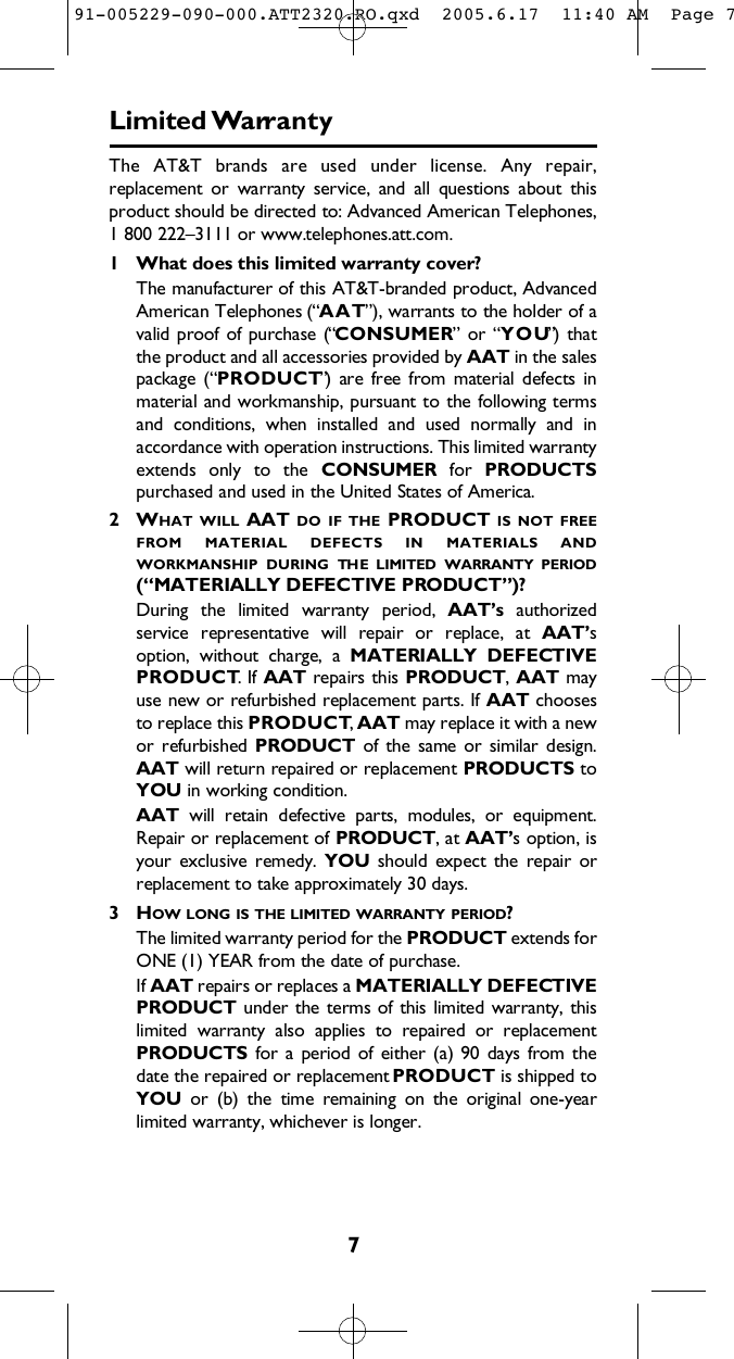 7Limited Wa rr a n t yThe  AT&amp;T  brands  are  used  under  license.  Any  repair,replacement  or  warranty  service,  and  all  questions  about  thisproduct should be directed to: Advanced American Telephones,1 800 222–3111 or www.telephones.att.com.1 What does this limited warranty cover?The manufacturer of this AT&amp;T-branded product, AdvancedAmerican Telephones (“A A T”), warrants to the holder of avalid proof of purchase  (“C O N S U M E R”  or “Y O U”)  thatthe product and all accessories provided by A A T in the salespackage  (“P R O D U C T”)  are  free  from  material  defects  inmaterial and workmanship, pursuant to the following termsand  conditions,  when  installed  and  used  normally  and  inaccordance with operation instructions. This limited warrantyextends  only  to  the  C O N S U M E R for  P R O D U C T Spurchased and used in the United States of America.2 WH A T W I L L AAT D O I F T H E P R O D U C T I S N O T F R E EF R O M M A T E R I A L D E F E C T S I N M A T E R I A L S A N DW O R K M A N S H I P D U R I N G TH E L I M I T E D W A R R A N T Y P E R I O D(“MATERIALLY DEFECTIVE PRODUCT”)?During  the  limited  warranty  period,  A A T ’ s a u t h o r i z e dservice  representative  will  repair  or  replace,  at  A A T ’ soption,  without  charge,  a  MATERIALLY  DEFECTIVEP R O D U C T. If  A A T repairs this P R O D U C T , A A T m a yuse new or refurbished replacement parts. If A A T c h o o s e sto replace this P R O D U C T, A A T may replace it with a newor refurbished P R O D U C T of  the  same  or  similar  design.AAT will return repaired or replacement P R O D U C T S t oYOU in working condition.  A A T will  retain  defective  parts,  modules,  or  equipment.Repair or replacement of P R O D U C T , at A A T ’ s option, isyour  exclusive  remedy.  Y O U should  expect  the  repair  orreplacement to take approximately 30 days.3 HO W L O N G I S T H E L I M I T E D W A R R A N T Y P E R I O D ?The limited warranty period for the P R O D U C T extends forONE (1) YEAR from the date of purchase.  If A A T repairs or replaces a MATERIALLY DEFECTIVEP R O D U C T under the terms of this  limited  warranty, thislimited  warranty  also  applies  to  repaired  or  replacementP R O D U C T S for  a  period of  either (a) 90 days  from  thedate the repaired or replacement P R O D U C T is shipped toY O U or  (b)  the  time  remaining  on  the  original  one-yearlimited warranty, whichever is longer.  91-005229-090-000.ATT2320.RO.qxd  2005.6.17  11:40 AM  Page 7