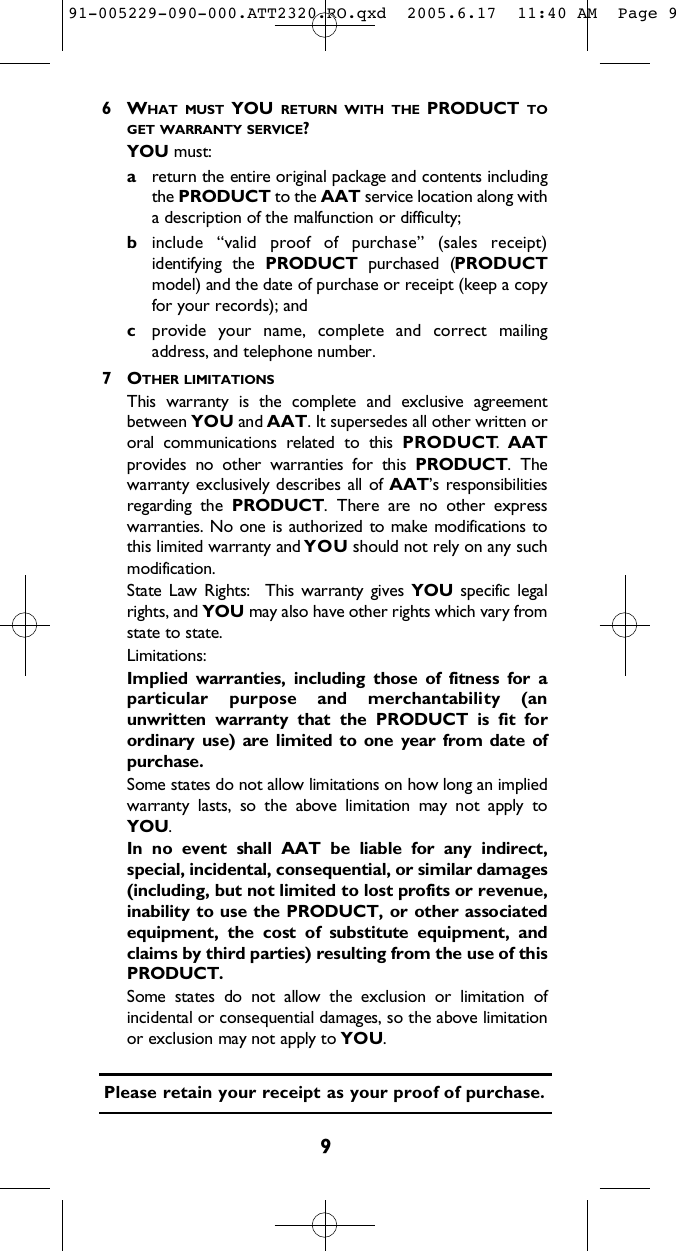 96 WH A T M U S T Y O U R E T U R N W I T H T H E P R O D U C T T OG E T W A R R A N T Y S E R V I C E ?Y O U m u s t :areturn the entire original package and contents includingthe P R O D U C T to the A A T service location along witha description of the malfunction or difficulty;binclude  “valid  proof  of  purchase”  (sales  receipt)identifying  the  P R O D U C T purchased  (P R O D U C Tmodel) and the date of purchase or receipt (keep a copyfor your records); andcprovide  your  name,  complete  and  correct  mailingaddress, and telephone number.  7 OT H E R L I M I T A T I O N SThis  warranty  is  the  complete  and  exclusive  agreementbetween Y O U and A A T. It supersedes all other written ororal  communications  related  to  this  P R O D U C T.  A A Tprovides  no  other  warranties  for  this  P R O D U C T .  Thewarranty exclusively describes all of A A T ’s  responsibilitiesregarding  the  P R O D U C T .  There  are  no  other  expresswarranties. No one is authorized to make modifications tothis limited warranty and Y O U should not rely on any suchmodification.  State  Law  Rights:    This  warranty  gives  Y O U specific  legalrights, and Y O U may also have other rights which vary fromstate to state.  L i m i t a t i o n s :Implied  warranties,  including  those  of  fitness  for  aparticular  purpose  and  merchantability  (anunwritten  warranty  that  the  P R O D U C T is  fit  forordinary use)  are  limited  to  one  year  from  date  ofpurchase.  Some states do not allow limitations on how long an impliedwarranty  lasts,  so  the  above  limitation  may  not  apply  toY O U .  In  no  event  shall  AAT  be  liable  for  any  indirect,special, incidental, consequential, or similar damages(including, but not limited to lost profits or revenue,inability to use the P R O D U C T , or  other  associatedequipment,  the  cost  of  substitute  equipment,  andclaims by third parties) resulting from the use of thisP R O D U C T .  Some  states  do  not  allow  the  exclusion  or  limitation  ofincidental or consequential damages, so the above limitationor exclusion may not apply to Y O U.  Please retain your receipt as your proof of purchase.91-005229-090-000.ATT2320.RO.qxd  2005.6.17  11:40 AM  Page 9