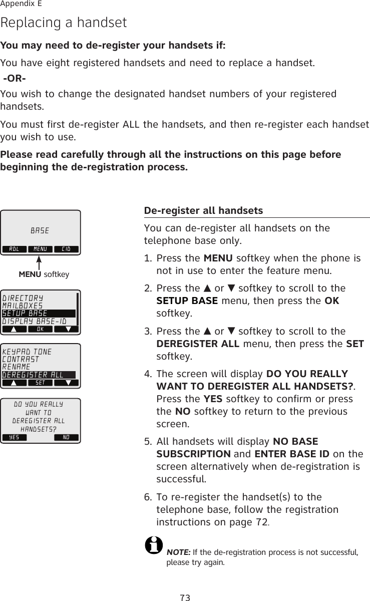 Replacing a handset You may need to de-register your handsets if:You have eight registered handsets and need to replace a handset. -OR-You wish to change the designated handset numbers of your registered handsets.You must first de-register ALL the handsets, and then re-register each handset you wish to use.Please read carefully through all the instructions on this page before beginning the de-registration process.BASERDL MENU CIDMENU softkeyOKDIRECTORYMAILBOXESSETUP BASEDISPLAY BASE-IDSETKEYPAD TONECONTRASTRENAMEDEREGISTER ALLYES NODO YOU REALLYWANT TODEREGISTER ALLHANDSETS?Appendix EDe-register all handsetsYou can de-register all handsets on the telephone base only.1. Press the MENU softkey when the phone is not in use to enter the feature menu.2. Press the   or   softkey to scroll to the SETUP BASE menu, then press the OK softkey.3. Press the   or   softkey to scroll to the DEREGISTER ALL menu, then press the SET softkey. 4. The screen will display DO YOU REALLY WANT TO DEREGISTER ALL HANDSETS?. Press the YES softkey to confirm or press the NO softkey to return to the previous screen.5. All handsets will display NO BASE SUBSCRIPTION and ENTER BASE ID on the screen alternatively when de-registration is successful.6. To re-register the handset(s) to the telephone base, follow the registration instructions on page 72.NOTE: If the de-registration process is not successful, please try again. 73