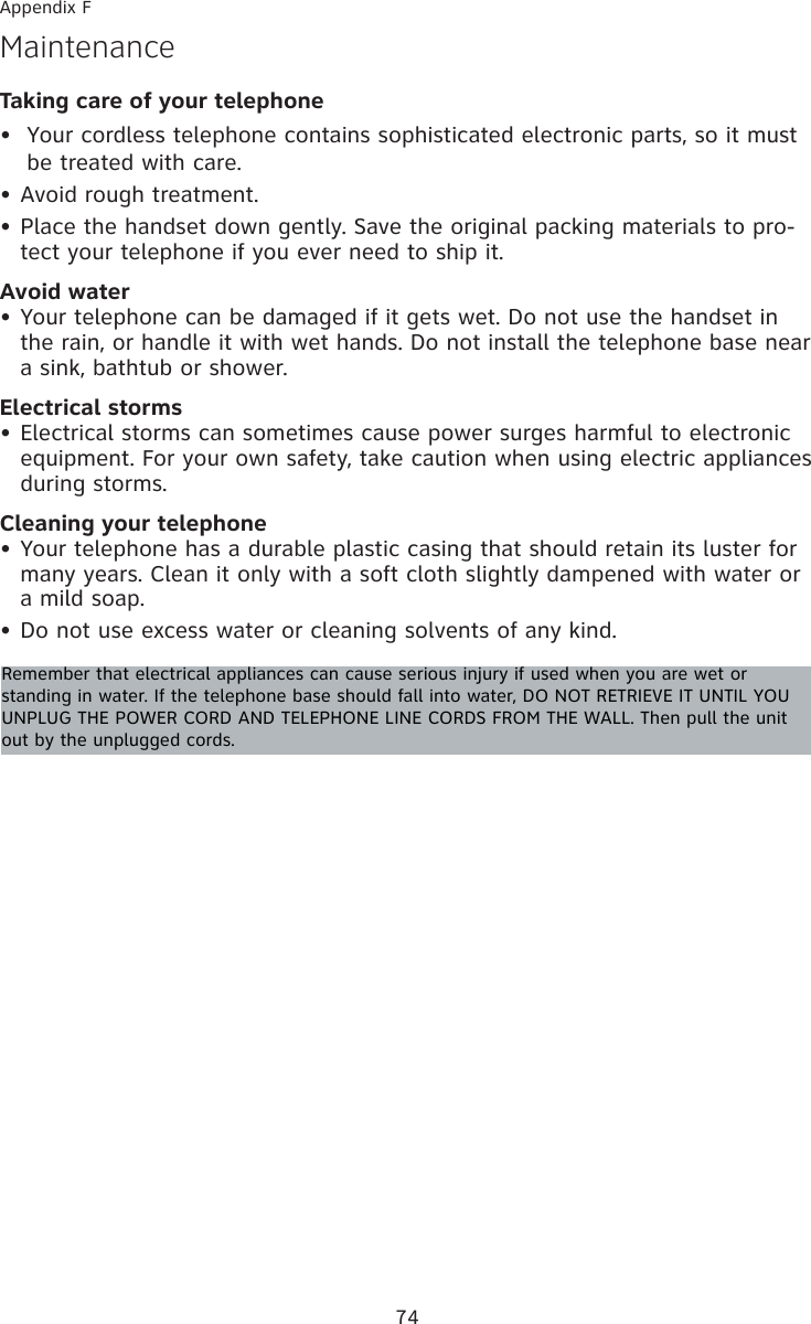 Taking care of your telephoneYour cordless telephone contains sophisticated electronic parts, so it must be treated with care.Avoid rough treatment.Place the handset down gently. Save the original packing materials to pro-tect your telephone if you ever need to ship it.Avoid waterYour telephone can be damaged if it gets wet. Do not use the handset in the rain, or handle it with wet hands. Do not install the telephone base near a sink, bathtub or shower.Electrical stormsElectrical storms can sometimes cause power surges harmful to electronic equipment. For your own safety, take caution when using electric appliances during storms.Cleaning your telephoneYour telephone has a durable plastic casing that should retain its luster for many years. Clean it only with a soft cloth slightly dampened with water or a mild soap.Do not use excess water or cleaning solvents of any kind.•••••••MaintenanceRemember that electrical appliances can cause serious injury if used when you are wet or standing in water. If the telephone base should fall into water, DO NOT RETRIEVE IT UNTIL YOU UNPLUG THE POWER CORD AND TELEPHONE LINE CORDS FROM THE WALL. Then pull the unit out by the unplugged cords.Appendix F74