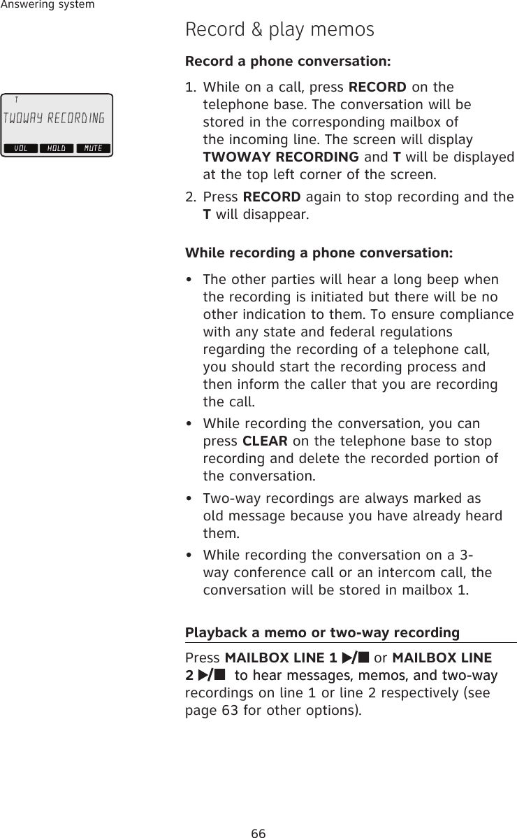 66Answering systemRecord &amp; play memosRecord a phone conversation:While on a call, press RECORD on the telephone base. The conversation will be stored in the corresponding mailbox of the incoming line. The screen will display TWOWAY RECORDING and T will be displayed at the top left corner of the screen. Press RECORD again to stop recording and the T will disappear.While recording a phone conversation:The other parties will hear a long beep when the recording is initiated but there will be no other indication to them. To ensure compliance with any state and federal regulations regarding the recording of a telephone call, you should start the recording process and then inform the caller that you are recording the call.While recording the conversation, you can press CLEAR on the telephone base to stop recording and delete the recorded portion of the conversation.Two-way recordings are always marked as old message because you have already heard them. While recording the conversation on a 3-way conference call or an intercom call, the conversation will be stored in mailbox 1.Playback a memo or two-way recordingPress MAILBOX LINE 1   or MAILBOX LINE 2    to hear messages, memos, and two-way to hear messages, memos, and two-way recordings on line 1 or line 2 respectively (see page 63 for other options).1.2.•••• HOLDTWOWAY RECORDINGMUTEVOL     T