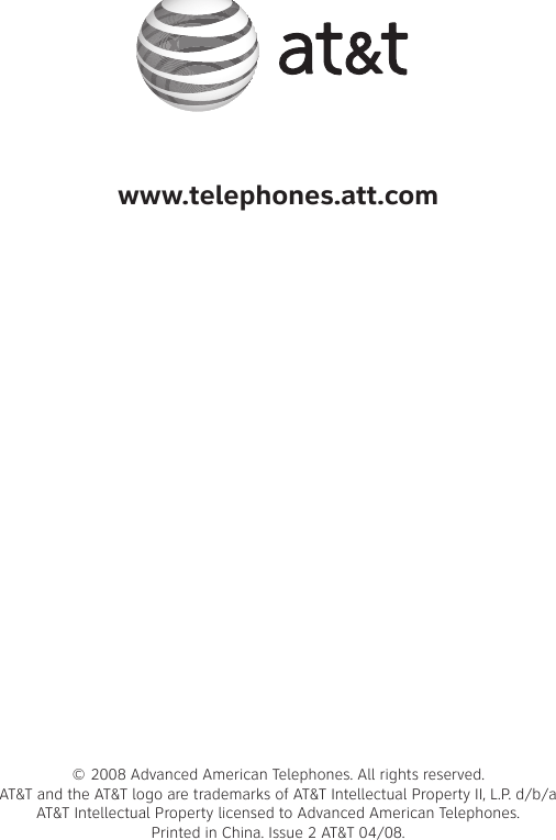 www.telephones.att.com© 2008 Advanced American Telephones. All rights reserved. AT&amp;T and the AT&amp;T logo are trademarks of AT&amp;T Intellectual Property II, L.P. d/b/a AT&amp;T Intellectual Property licensed to Advanced American Telephones.  Printed in China. Issue 2 AT&amp;T 04/08.
