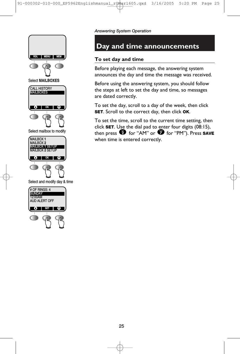 25Answering System OperationDay and time announcementsTo set day and timeBefore playing each message, the answering systemannounces the day and time the message was received. Before using the answering system, you should followthe steps at left to set the day and time, so messagesare dated correctly.To set the day, scroll to a day of the week, then clickSET. Scroll to the correct day, then click OK.To set the time, scroll to the current time setting, thenclick SET. Use the dial pad to enter four digits (08:15),then press 2 for “AM” or 7for “PM”). Press SAVEwhen time is entered correctly.RDL MEMMENUMAILBOXESCALL HISTORY^ VOKSelect MAILBOXESMAILBOX 2MAILBOX 1MAILBOX 1 SETUPMAILBOX 2 SETUP^ VOKSelect mailbox to modifySUNDAY# OF RINGS: 412:00AMAUD ALERT OFF^ VSETSelect and modify day &amp; time91-000302-010-000_EP5962Englishmanual_r0Mar1605.qxd  3/16/2005  5:20 PM  Page 25