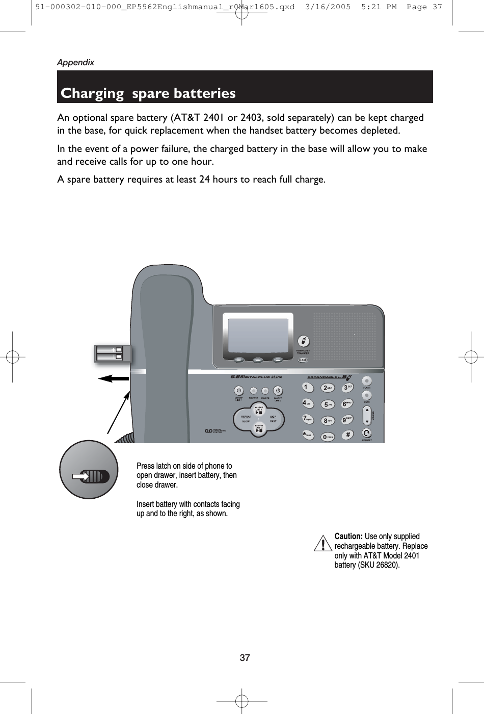 37AppendixCharging  spare batteriesAn optional spare battery (AT&amp;T 2401 or 2403, sold separately) can be kept chargedin the base, for quick replacement when the handset battery becomes depleted.In the event of a power failure, the charged battery in the base will allow you to makeand receive calls for up to one hour.A spare battery requires at least 24 hours to reach full charge.Caution: Use only suppliedrechargeable battery. Replaceonly with AT&amp;T Model 2401battery (SKU 26820).Press latch on side of phone toopen drawer, insert battery, thenclose drawer.Insert battery with contacts facingup and to the right, as shown.91-000302-010-000_EP5962Englishmanual_r0Mar1605.qxd  3/16/2005  5:21 PM  Page 37