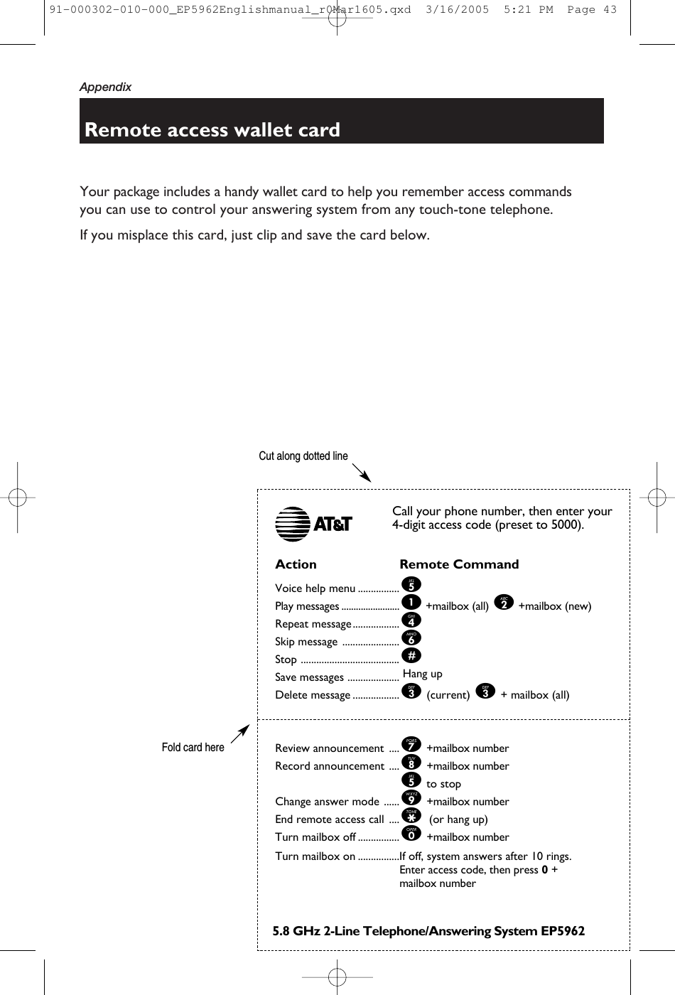 AppendixYour package includes a handy wallet card to help you remember access commandsyou can use to control your answering system from any touch-tone telephone.If you misplace this card, just clip and save the card below.Remote access wallet cardAction Remote CommandVoice help menu ................5Play messages ........................1+mailbox (all) 2+mailbox (new)Repeat message..................4Skip message ......................6Stop ......................................#Save messages .................... Hang upDelete message ..................3(current) 3+ mailbox (all) Review announcement ....7+mailbox numberRecord announcement ....8+mailbox number5to stopChange answer mode ......9+mailbox numberEnd remote access call ....* (or hang up)Turn mailbox off ................0+mailbox numberTurn mailbox on ................If off, system answers after 10 rings.Enter access code, then press 0+ mailbox numberCall your phone number, then enter your4-digit access code (preset to 5000).5.8 GHz 2-Line Telephone/Answering System EP5962Cut along dotted lineFold card here91-000302-010-000_EP5962Englishmanual_r0Mar1605.qxd  3/16/2005  5:21 PM  Page 43