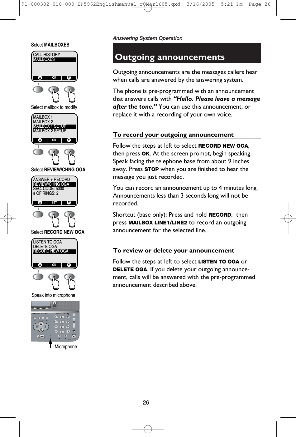 26Answering System OperationOutgoing announcementsOutgoing announcements are the messages callers hearwhen calls are answered by the answering system.The phone is pre-programmed with an announcementthat answers calls with “Hello. Please leave a messageafter the tone.” You can use this announcement, orreplace it with a recording of your own voice.To record your outgoing announcementFollow the steps at left to select RECORD NEW OGA,then press OK. At the screen prompt, begin speaking.Speak facing the telephone base from about 9 inchesaway. Press STOP when you are finished to hear themessage you just recorded.You can record an announcement up to 4 minutes long.Announcements less than 3 seconds long will not berecorded.Shortcut (base only): Press and hold RECORD,  thenpress MAILBOX LINE1/LINE2 to record an outgoingannouncement for the selected line.To review or delete your announcementFollow the steps at left to select LISTEN TO OGA orDELETE OGA. If you delete your outgoing announce-ment, calls will be answered with the pre-programmedannouncement described above.MAILBOXESCALL HISTORY^ VOKSelect MAILBOXESMAILBOX 2MAILBOX 1MAILBOX 1 SETUPMAILBOX 2 SETUP^ VOKSelect mailbox to modifyREVIEW/CHNG OGAANSWER + RECORDSEC. CODE: 5000# OF RINGS: 2^ VSETSelect REVIEW/CHNG OGADELETE OGALISTEN TO OGARECORD NEW OGA^ VOKSelect RECORD NEW OGASpeak into microphone Microphone91-000302-010-000_EP5962Englishmanual_r0Mar1605.qxd  3/16/2005  5:21 PM  Page 26