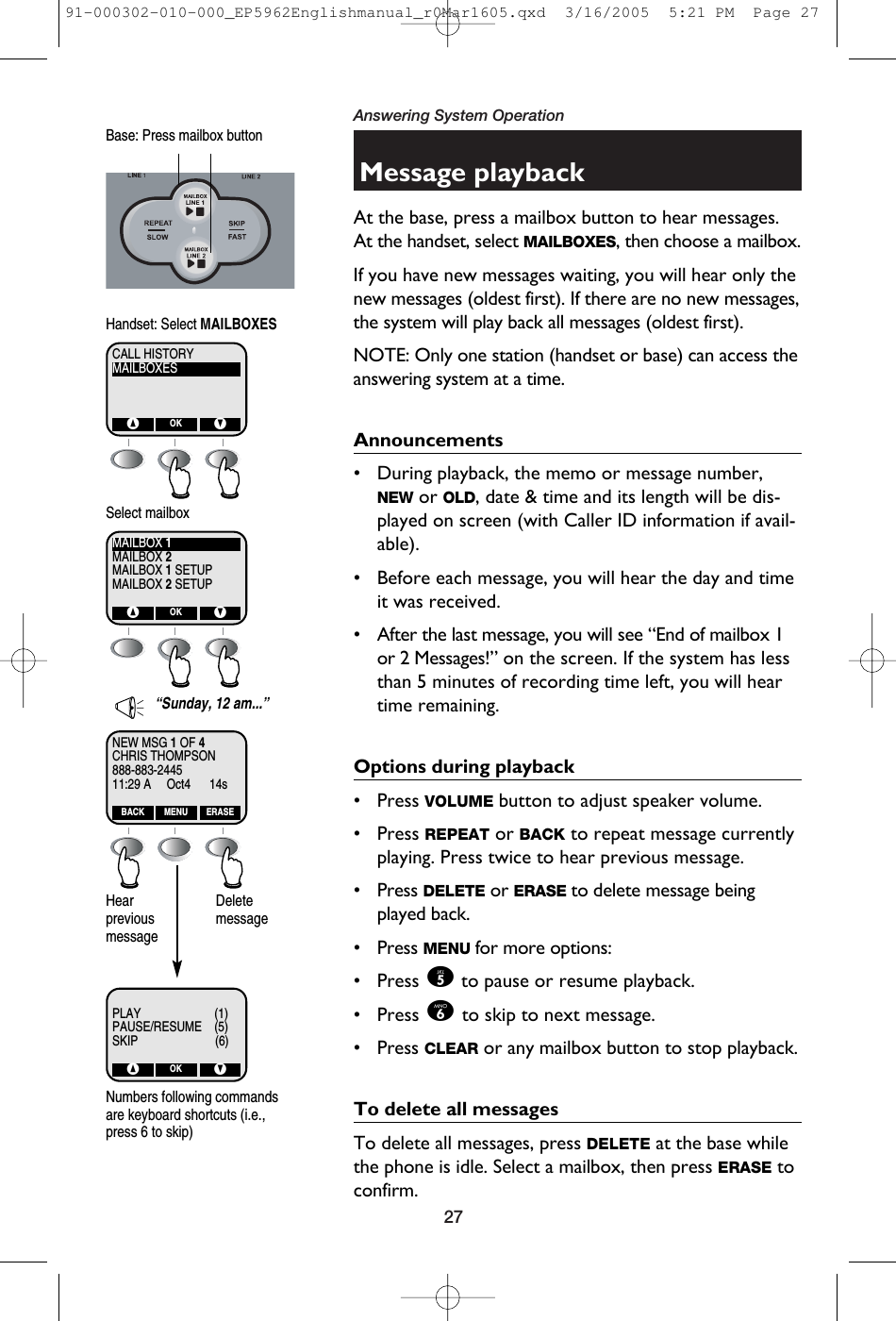 27Answering System OperationMessage playbackAt the base, press a mailbox button to hear messages.At the handset, select MAILBOXES, then choose a mailbox. If you have new messages waiting, you will hear only thenew messages (oldest first). If there are no new messages,the system will play back all messages (oldest first). NOTE: Only one station (handset or base) can access theanswering system at a time.Announcements• During playback, the memo or message number,NEW or OLD, date &amp; time and its length will be dis-played on screen (with Caller ID information if avail-able).• Before each message, you will hear the day and timeit was received.• After the last message, you will see “End of mailbox 1or 2 Messages!” on the screen. If the system has lessthan 5 minutes of recording time left, you will heartime remaining. Options during playback• Press VOLUME button to adjust speaker volume.• Press REPEAT or BACK to repeat message currentlyplaying. Press twice to hear previous message. • Press DELETE or ERASE to delete message beingplayed back.• Press MENU for more options:• Press 5to pause or resume playback.• Press 6to skip to next message.• Press CLEAR or any mailbox button to stop playback.To delete all messagesTo delete all messages, press DELETE at the base whilethe phone is idle. Select a mailbox, then press ERASE toconfirm. Base: Press mailbox buttonCHRIS THOMPSONNEW MSG 1OF 4888-883-244511:29 A     Oct4      14sBACK ERASEMENUPLAY                     (1)PAUSE/RESUME    (5)SKIP                    (6)^ VOK“Sunday, 12 am...”MAILBOXESCALL HISTORY^ VOKHandset: Select MAILBOXESMAILBOX 2MAILBOX 1MAILBOX 1 SETUPMAILBOX 2 SETUP^ VOKSelect mailboxHearpreviousmessageDeletemessageNumbers following commandsare keyboard shortcuts (i.e.,press 6 to skip)91-000302-010-000_EP5962Englishmanual_r0Mar1605.qxd  3/16/2005  5:21 PM  Page 27