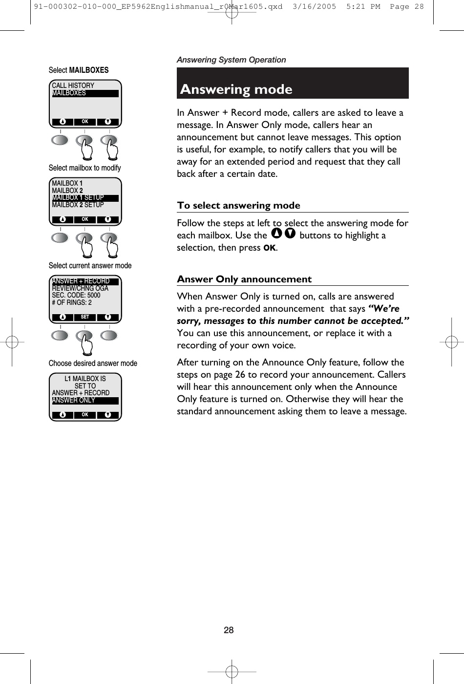 28Answering System OperationAnswering modeIn Answer + Record mode, callers are asked to leave amessage. In Answer Only mode, callers hear anannouncement but cannot leave messages. This optionis useful, for example, to notify callers that you will beaway for an extended period and request that they callback after a certain date.To select answering modeFollow the steps at left to select the answering mode foreach mailbox. Use the ^V buttons to highlight aselection, then press OK. Answer Only announcementWhen Answer Only is turned on, calls are answeredwith a pre-recorded announcement  that says “We’resorry, messages to this number cannot be accepted.”You can use this announcement, or replace it with arecording of your own voice.After turning on the Announce Only feature, follow thesteps on page 26 to record your announcement. Callerswill hear this announcement only when the AnnounceOnly feature is turned on. Otherwise they will hear thestandard announcement asking them to leave a message.MAILBOXESCALL HISTORY^ VOKSelect MAILBOXESMAILBOX 2MAILBOX 1MAILBOX 1 SETUPMAILBOX 2 SETUP^ VOKSelect mailbox to modifyREVIEW/CHNG OGAANSWER + RECORDSEC. CODE: 5000# OF RINGS: 2^ VSETSelect current answer modeSET TOL1MAILBOX ISANSWER + RECORDANSWER ONLY^ VOKChoose desired answer mode91-000302-010-000_EP5962Englishmanual_r0Mar1605.qxd  3/16/2005  5:21 PM  Page 28