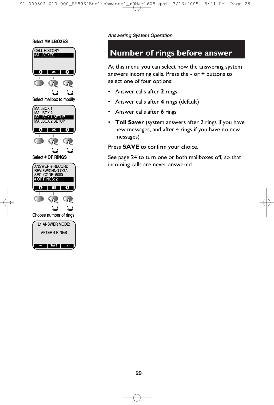 29Answering System OperationNumber of rings before answerAt this menu you can select how the answering systemanswers incoming calls. Press the -or +buttons toselect one of four options:• Answer calls after 2rings• Answer calls after 4rings (default)• Answer calls after 6rings•Toll Saver (system answers after 2 rings if you havenew messages, and after 4 rings if you have no newmessages)Press SAVE to confirm your choice.See page 24 to turn one or both mailboxes off, so thatincoming calls are never answered.MAILBOXESCALL HISTORY^ VOKSelect MAILBOXESMAILBOX 2MAILBOX 1MAILBOX 1 SETUPMAILBOX 2 SETUP^ VOKSelect mailbox to modifyREVIEW/CHNG OGAANSWER + RECORDSEC. CODE: 5000# OF RINGS: 2^ VSETSelect # OF RINGSL1ANSWER MODE:AFTER 4 RINGS— +SAVEChoose number of rings91-000302-010-000_EP5962Englishmanual_r0Mar1605.qxd  3/16/2005  5:21 PM  Page 29