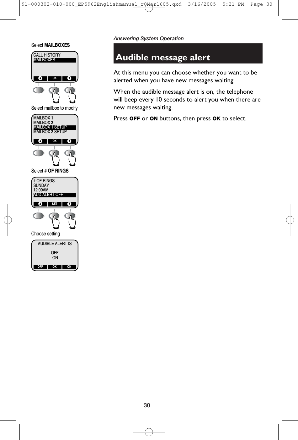 30Answering System OperationAudible message alertAt this menu you can choose whether you want to bealerted when you have new messages waiting. When the audible message alert is on, the telephonewill beep every 10 seconds to alert you when there arenew messages waiting.Press OFF or ON buttons, then press OK to select.MAILBOXESCALL HISTORY^ VOKSelect MAILBOXESMAILBOX 2MAILBOX 1MAILBOX 1 SETUPMAILBOX 2 SETUP^ VOKSelect mailbox to modifySUNDAY# OF RINGS12:00AMAUD ALERT OFF^ VSETSelect # OF RINGSAUDIBLE ALERT ISOFFOFF ONOKChoose settingON91-000302-010-000_EP5962Englishmanual_r0Mar1605.qxd  3/16/2005  5:21 PM  Page 30