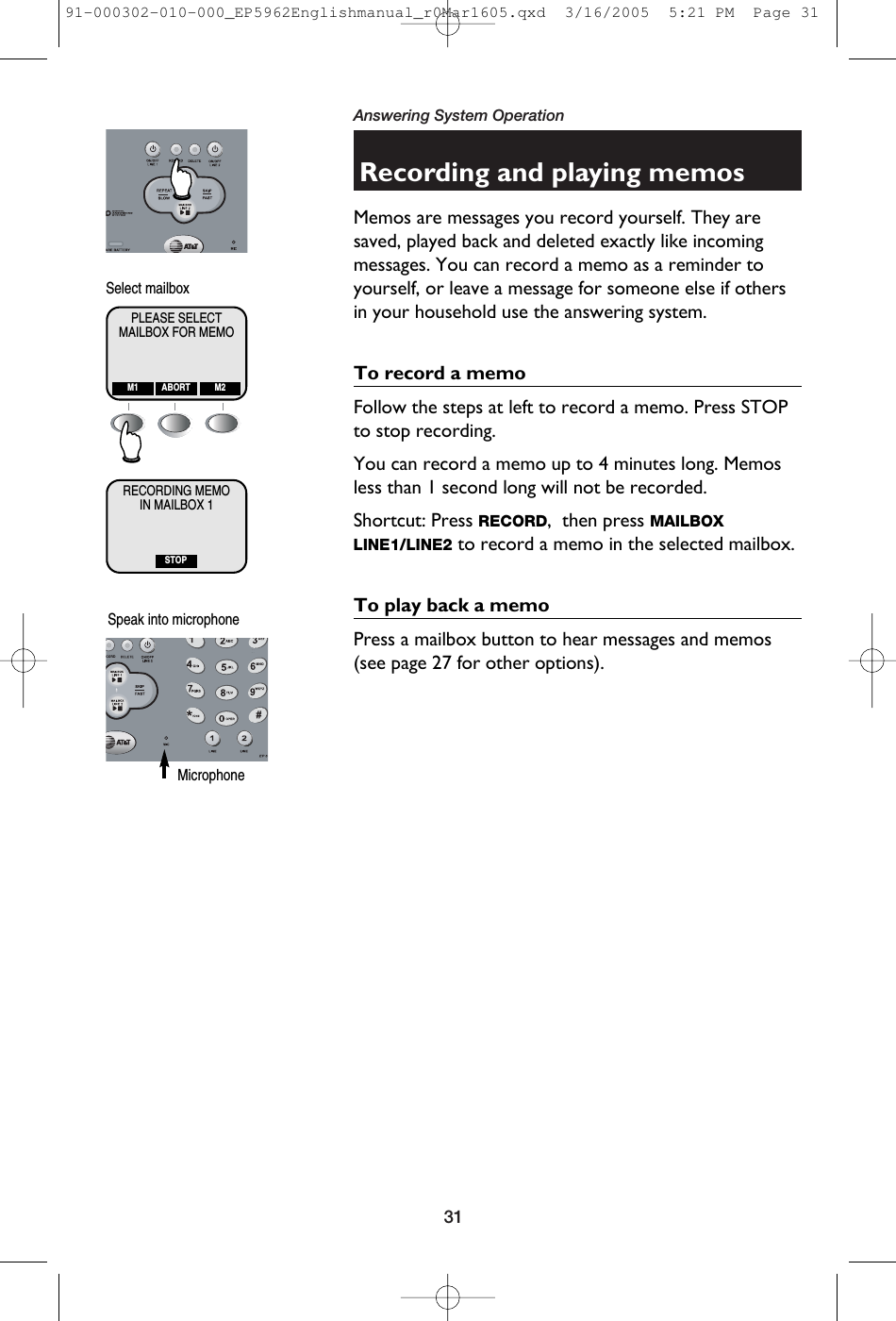 31Answering System OperationRecording and playing memosMemos are messages you record yourself. They aresaved, played back and deleted exactly like incomingmessages. You can record a memo as a reminder toyourself, or leave a message for someone else if othersin your household use the answering system.To record a memoFollow the steps at left to record a memo. Press STOPto stop recording. You can record a memo up to 4 minutes long. Memosless than 1 second long will not be recorded.Shortcut: Press RECORD,  then press MAILBOXLINE1/LINE2 to record a memo in the selected mailbox.To play back a memoPress a mailbox button to hear messages and memos(see page 27 for other options).MAILBOX FOR MEMOPLEASE SELECTM1 M2ABORTIN MAILBOX 1RECORDING MEMOSTOPSelect mailboxSpeak into microphone Microphone91-000302-010-000_EP5962Englishmanual_r0Mar1605.qxd  3/16/2005  5:21 PM  Page 31