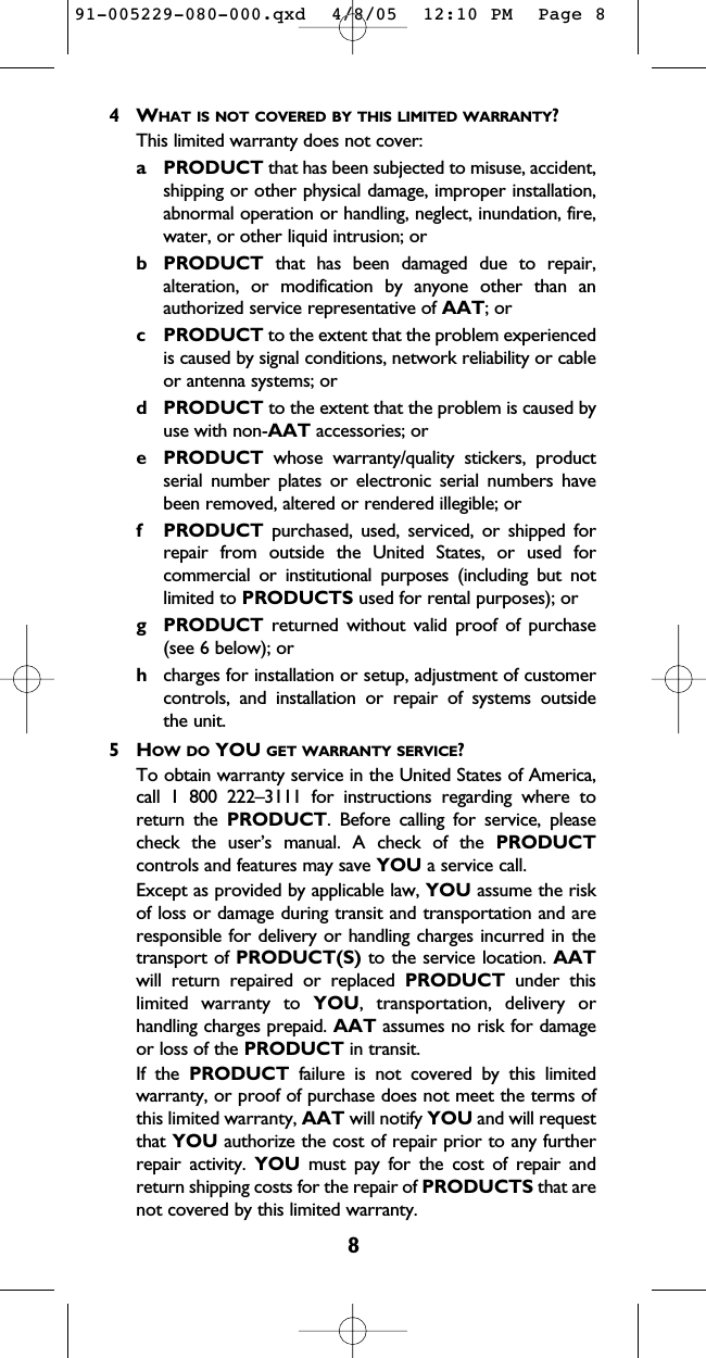 84WHAT IS NOT COVERED BY THIS LIMITED WARRANTY?This limited warranty does not cover:a PRODUCT that has been subjected to misuse, accident,shipping or other physical damage, improper installation,abnormal operation or handling, neglect, inundation, fire,water, or other liquid intrusion; orb PRODUCT that has been damaged due to repair,alteration, or modification by anyone other than anauthorized service representative of AAT; orc PRODUCT to the extent that the problem experiencedis caused by signal conditions, network reliability or cableor antenna systems; ord PRODUCT to the extent that the problem is caused byuse with non-AAT accessories; ore PRODUCT whose warranty/quality stickers, productserial number plates or electronic serial numbers havebeen removed, altered or rendered illegible; orf PRODUCT purchased, used, serviced, or shipped forrepair from outside the United States, or used forcommercial or institutional purposes (including but notlimited to PRODUCTS used for rental purposes); org PRODUCT returned without valid proof of purchase(see 6 below); orhcharges for installation or setup, adjustment of customercontrols, and installation or repair of systems outside the unit.5HOW DO YOU GET WARRANTY SERVICE?To obtain warranty service in the United States of America,call 1 800 222–3111 for instructions regarding where toreturn the PRODUCT. Before calling for service, pleasecheck the user’s manual. A check of the PRODUCTcontrols and features may save YOU a service call.Except as provided by applicable law, YOU assume the riskof loss or damage during transit and transportation and areresponsible for delivery or handling charges incurred in thetransport of PRODUCT(S) to the service location. AATwill return repaired or replaced PRODUCT under thislimited warranty to YOU, transportation, delivery orhandling charges prepaid. AAT assumes no risk for damageor loss of the PRODUCT in transit.If the PRODUCT failure is not covered by this limitedwarranty, or proof of purchase does not meet the terms ofthis limited warranty, AAT will notify YOU and will requestthat YOU authorize the cost of repair prior to any furtherrepair activity. YOU must pay for the cost of repair andreturn shipping costs for the repair of PRODUCTS that arenot covered by this limited warranty.91-005229-080-000.qxd  4/8/05  12:10 PM  Page 8