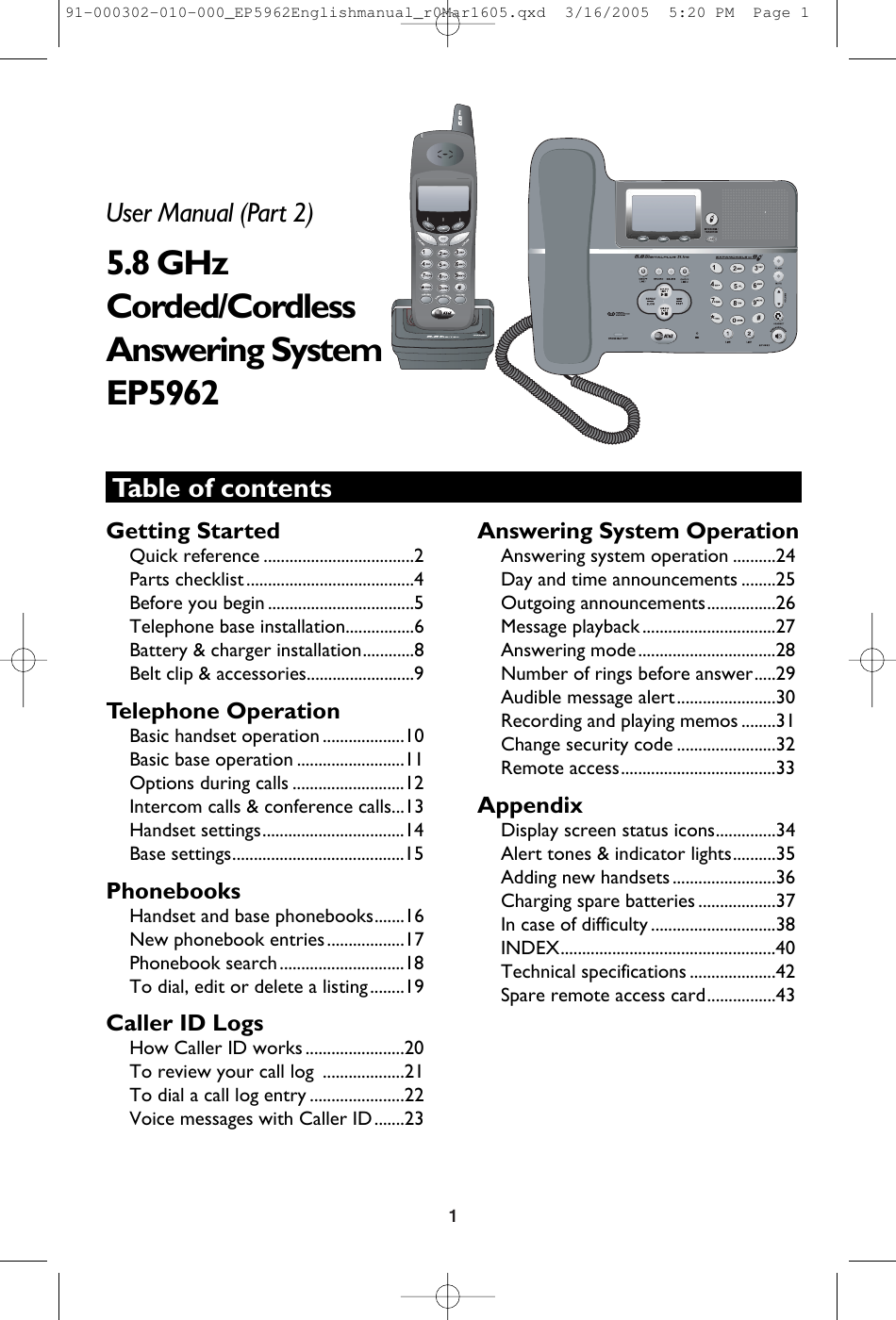 1Table of contentsUser Manual (Part 2)5.8 GHzCorded/Cordless Answering SystemEP5962Getting StartedQuick reference ...................................2Parts checklist .......................................4Before you begin ..................................5Telephone base installation................6Battery &amp; charger installation............8Belt clip &amp; accessories.........................9Telephone OperationBasic handset operation ...................10Basic base operation .........................11Options during calls ..........................12Intercom calls &amp; conference calls...13Handset settings.................................14Base settings........................................15PhonebooksHandset and base phonebooks.......16New phonebook entries..................17Phonebook search.............................18To dial, edit or delete a listing........19Caller ID LogsHow Caller ID works .......................20To review your call log  ...................21To dial a call log entry ......................22Voice messages with Caller ID.......23Answering System OperationAnswering system operation ..........24Day and time announcements ........25Outgoing announcements................26Message playback ...............................27Answering mode................................28Number of rings before answer.....29Audible message alert.......................30Recording and playing memos ........31Change security code .......................32Remote access....................................33AppendixDisplay screen status icons..............34Alert tones &amp; indicator lights..........35Adding new handsets ........................36Charging spare batteries ..................37In case of difficulty .............................38INDEX..................................................40Technical specifications ....................42Spare remote access card................43 91-000302-010-000_EP5962Englishmanual_r0Mar1605.qxd  3/16/2005  5:20 PM  Page 1