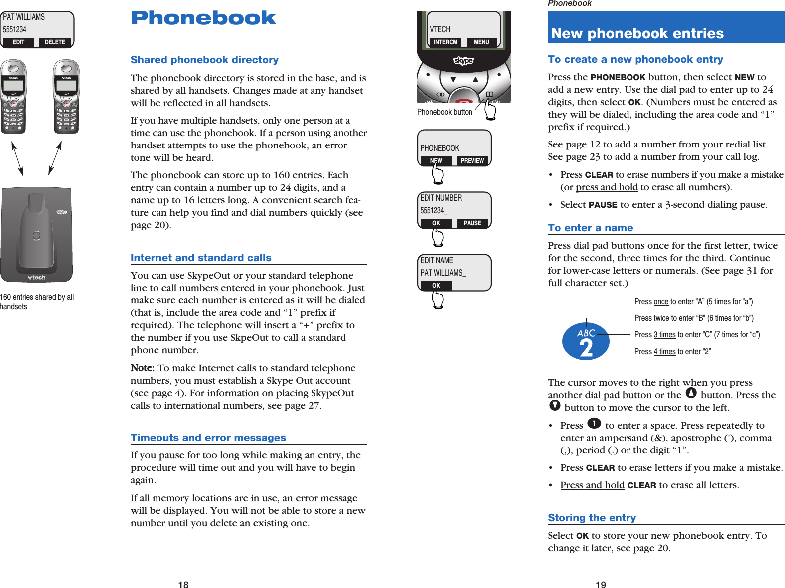 19Phonebook18PhonebookShared phonebook directoryThe phonebook directory is stored in the base, and isshared by all handsets. Changes made at any handsetwill be reflected in all handsets.If you have multiple handsets, only one person at atime can use the phonebook. If a person using anotherhandset attempts to use the phonebook, an errortone will be heard.The phonebook can store up to 160 entries. Eachentry can contain a number up to 24 digits, and aname up to 16 letters long. A convenient search fea-ture can help you find and dial numbers quickly (seepage 20).Internet and standard callsYou can use SkypeOut or your standard telephoneline to call numbers entered in your phonebook. Justmake sure each number is entered as it will be dialed(that is, include the area code and “1” prefix ifrequired). The telephone will insert a “+” prefix tothe number if you use SkpeOut to call a standardphone number.NNoottee::To make Internet calls to standard telephonenumbers, you must establish a Skype Out account(see page 4). For information on placing SkypeOutcalls to international numbers, see page 27.Timeouts and error messagesIf you pause for too long while making an entry, theprocedure will time out and you will have to beginagain.If all memory locations are in use, an error messagewill be displayed. You will not be able to store a newnumber until you delete an existing one.160 entries shared by allhandsetsPAT WILLIAMS5551234EDIT DELETENew phonebook entriesTo create a new phonebook entryPress the PHONEBOOK button, then select NEW toadd a new entry. Use the dial pad to enter up to 24digits, then select OK. (Numbers must be entered asthey will be dialed, including the area code and “1”prefix if required.)See page 12 to add a number from your redial list.See page 23 to add a number from your call log.• Press CLEAR to erase numbers if you make a mistake(or press and hold to erase all numbers).• Select PAUSE to enter a 3-second dialing pause.To enter a namePress dial pad buttons once for the first letter, twicefor the second, three times for the third. Continuefor lower-case letters or numerals. (See page 31 forfull character set.)The cursor moves to the right when you press another dial pad button or the ^button. Press theVbutton to move the cursor to the left.• Press 1to enter a space. Press repeatedly toenter an ampersand (&amp;), apostrophe (&apos;), comma(,), period (.) or the digit “1”.• Press CLEAR to erase letters if you make a mistake.• Press and hold CLEAR to erase all letters.Storing the entrySelect OK to store your new phonebook entry. Tochange it later, see page 20.Press once to enter “A” (5 times for “a”)Press twice to enter “B” (6 times for “b”)Press 3 times to enter “C” (7 times for “c”)Press 4 times to enter “2”2VTECHINTERCM MENUPHONEBOOKNEW PREVIEWEDIT NUMBER5551234_OK PAUSEEDIT NAMEPAT WILLIAMS_OKPhonebook button