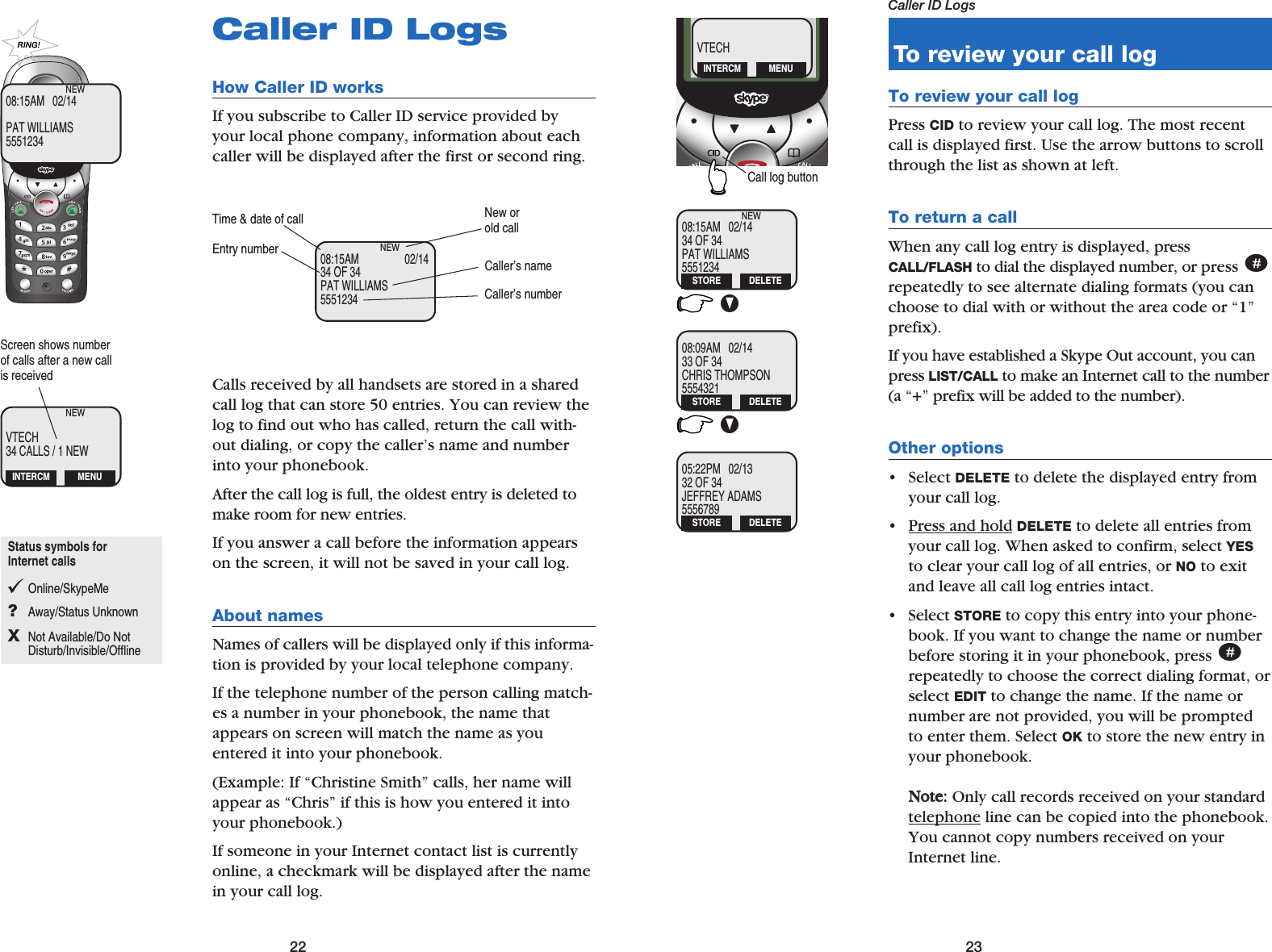 22 23Caller ID LogsCaller ID LogsHow Caller ID works If you subscribe to Caller ID service provided byyour local phone company, information about eachcaller will be displayed after the first or second ring.Calls received by all handsets are stored in a sharedcall log that can store 50 entries. You can review thelog to find out who has called, return the call with-out dialing, or copy the caller’s name and numberinto your phonebook.After the call log is full, the oldest entry is deleted tomake room for new entries.If you answer a call before the information appearson the screen, it will not be saved in your call log.About names Names of callers will be displayed only if this informa-tion is provided by your local telephone company. If the telephone number of the person calling match-es a number in your phonebook, the name thatappears on screen will match the name as youentered it into your phonebook. (Example: If “Christine Smith” calls, her name willappear as “Chris” if this is how you entered it intoyour phonebook.)If someone in your Internet contact list is currentlyonline, a checkmark will be displayed after the namein your call log.08:15AM                 02/1434 OF 34PAT WILLIAMS5551234NEWTime &amp; date of callCaller’s numberNew orold callCaller’s nameEntry number08:15AM   02/14PAT WILLIAMS5551234NEWVTECH34 CALLS / 1 NEWNEWINTERCM MENUScreen shows numberof calls after a new callis receivedTo review your call logTo review your call logPress CID to review your call log. The most recentcall is displayed first. Use the arrow buttons to scrollthrough the list as shown at left.To return a callWhen any call log entry is displayed, pressCALL/FLASH to dial the displayed number, or press #repeatedly to see alternate dialing formats (you canchoose to dial with or without the area code or “1”prefix).If you have established a Skype Out account, you canpress LIST/CALL to make an Internet call to the number(a “+” prefix will be added to the number).Other options• Select DELETE to delete the displayed entry fromyour call log.• Press and hold DELETE to delete all entries fromyour call log. When asked to confirm, select YESto clear your call log of all entries, or NO to exitand leave all call log entries intact.• Select STORE to copy this entry into your phone-book. If you want to change the name or numberbefore storing it in your phonebook, press #repeatedly to choose the correct dialing format, orselect EDIT to change the name. If the name ornumber are not provided, you will be promptedto enter them. Select OK to store the new entry inyour phonebook.NNoottee::Only call records received on your standardtelephone line can be copied into the phonebook.You cannot copy numbers received on yourInternet line.VV08:15AM   02/1434 OF 34PAT WILLIAMS5551234NEWSTORE DELETE08:09AM   02/1433 OF 34CHRIS THOMPSON5554321DELETE05:22PM   02/1332 OF 34JEFFREY ADAMS5556789STORE DELETEVTECHINTERCM MENUCall log buttonSTOREStatus symbols for Internet callsOnline/SkypeMe?Away/Status UnknownXNot Available/Do Not Disturb/Invisible/Offline
