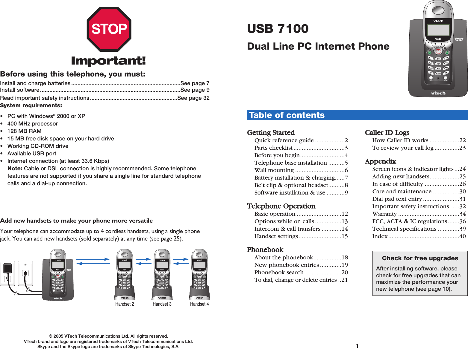 1Table of contents© 2005 VTech Telecommunications Ltd. All rights reserved. VTech brand and logo are registered trademarks of VTech Telecommunications Ltd.Skype and the Skype logo are trademarks of Skype Technologies, S.A. GGeettttiinngg  SSttaarrtteeddQuick reference guide ..................2Parts checklist...............................3Before you begin...........................4Telephone base installation ..........5Wall mounting ..............................6Battery installation &amp; charging......7Belt clip &amp; optional headset..........8Software installation &amp; use ...........9TTeelleepphhoonnee  OOppeerraattiioonnBasic operation ...........................12Options while on calls ................13Intercom &amp; call transfers ............14Handset settings..........................15PPhhoonneebbooookkAbout the phonebook.................18New phonebook entries .............19Phonebook search ......................20To dial, change or delete entries ..21CCaalllleerr  IIDDLLooggssHow Caller ID works ..................22To review your call log ...............23AAppppeennddiixxScreen icons &amp; indicator lights ...24Adding new handsets..................25In case of difficulty .....................26Care and maintenance ................30Dial pad text entry ......................31Important safety instructions......32Warranty .....................................34FCC, ACTA &amp; IC regulations.......36Technical specifications .............39Index...........................................40Important!Before using this telephone, you must:Install and charge batteries ......................................................................See page 7Install software ..........................................................................................See page 9Read important safety instructions........................................................See page 32System requirements:• PC with Windows®2000 or XP • 400 MHz processor • 128 MB RAM • 15 MB free disk space on your hard drive • Working CD-ROM drive• Available USB port• Internet connection (at least 33.6 Kbps)Note: Cable or DSL connection is highly recommended. Some telephone features are not supported if you share a single line for standard telephonecalls and a dial-up connection.Add new handsets to make your phone more versatile Your telephone can accommodate up to 4 cordless handsets, using a single phonejack. You can add new handsets (sold separately) at any time (see page 25).Handset 2 Handset 3 Handset 4USB 7100 Dual Line PC Internet PhoneCheck for free upgradesAfter installing software, pleasecheck for free upgrades that canmaximize the performance yournew telephone (see page 10).