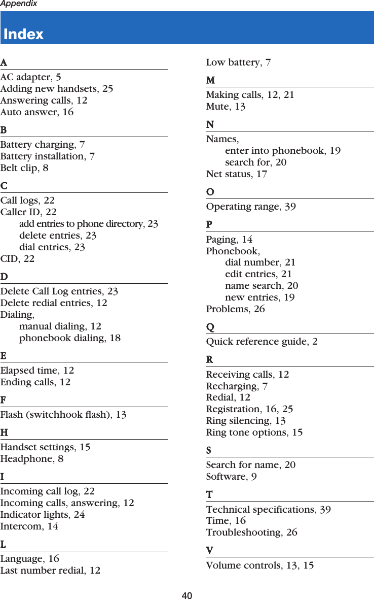 40AppendixAAAC adapter, 5Adding new handsets, 25Answering calls, 12Auto answer, 16BBBattery charging, 7Battery installation, 7Belt clip, 8CCCall logs, 22Caller ID, 22add entries to phone directory, 23delete entries, 23dial entries, 23CID, 22DDDelete Call Log entries, 23Delete redial entries, 12Dialing, manual dialing, 12phonebook dialing, 18EEElapsed time, 12Ending calls, 12FFFlash (switchhook flash), 13HHHandset settings, 15Headphone, 8IIIncoming call log, 22Incoming calls, answering, 12Indicator lights, 24Intercom, 14LLLanguage, 16Last number redial, 12Low battery, 7MMMaking calls, 12, 21Mute, 13NNNames,enter into phonebook, 19search for, 20Net status, 17OOOperating range, 39PPPaging, 14Phonebook,dial number, 21edit entries, 21name search, 20new entries, 19Problems, 26QQQuick reference guide, 2RRReceiving calls, 12Recharging, 7Redial, 12Registration, 16, 25Ring silencing, 13Ring tone options, 15SSSearch for name, 20Software, 9TTTechnical specifications, 39Time, 16Troubleshooting, 26VVVolume controls, 13, 15Index
