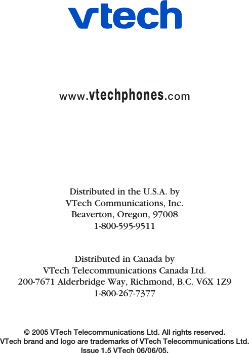 © 2005 VTech Telecommunications Ltd. All rights reserved. VTech brand and logo are trademarks of VTech Telecommunications Ltd. Issue 1.5 VTech 06/06/05.Distributed in the U.S.A. byVTech Communications, Inc.Beaverton, Oregon, 970081-800-595-9511Distributed in Canada byVTech Telecommunications Canada Ltd.200-7671 Alderbridge Way, Richmond, B.C. V6X 1Z91-800-267-7377www.vtechphones.com