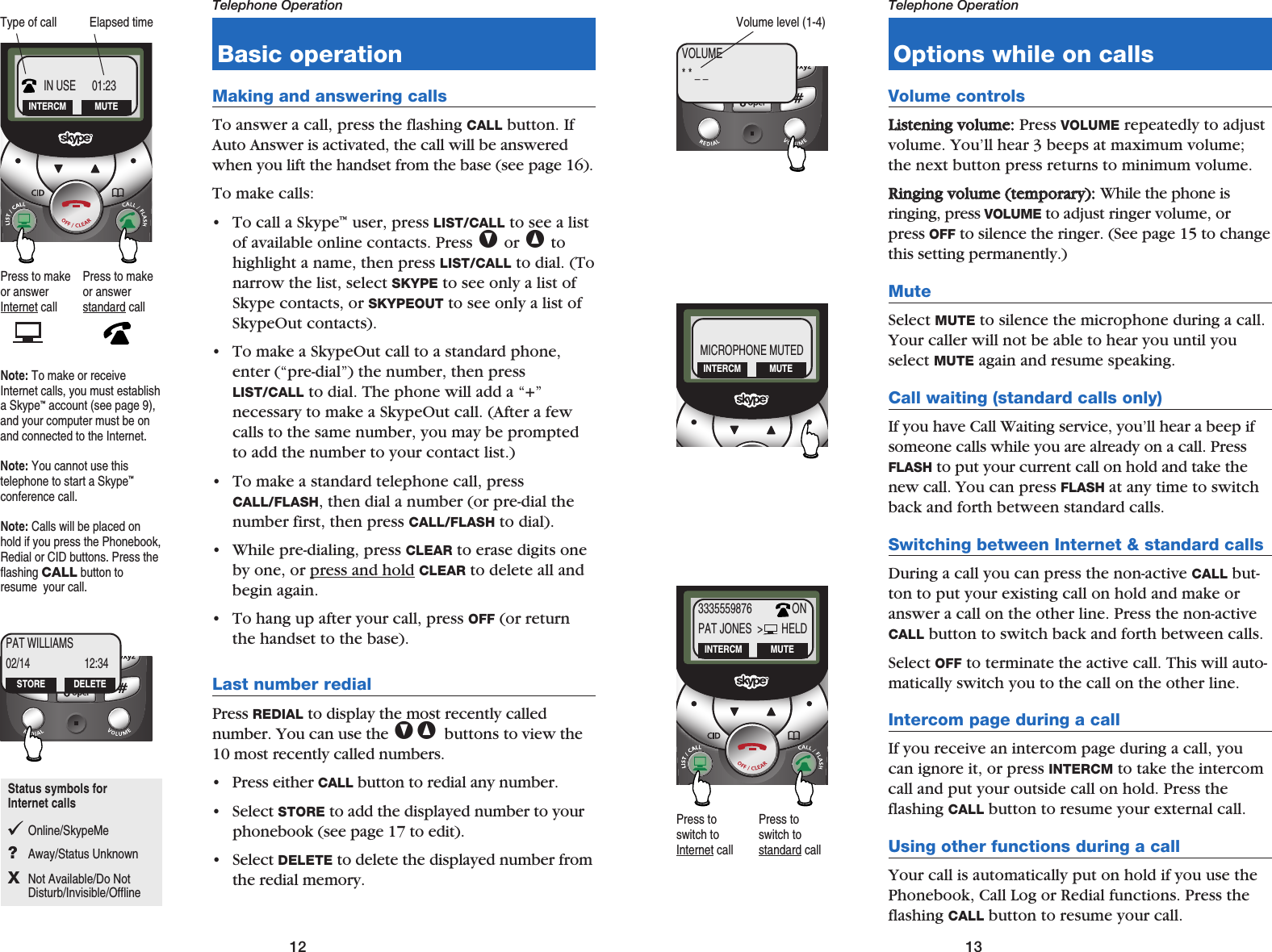 13Telephone Operation12Telephone OperationBasic operationMaking and answering callsTo answer a call, press the flashing CALL button. IfAuto Answer is activated, the call will be answeredwhen you lift the handset from the base (see page 16).To make calls:• To call a Skype™user, press LIST/CALL to see a listof available online contacts. Press Vor ^tohighlight a name, then press LIST/CALL to dial. (Tonarrow the list, select SKYPE to see only a list ofSkype contacts, or SKYPEOUT to see only a list ofSkypeOut contacts).• To make a SkypeOut call to a standard phone,enter (“pre-dial”) the number, then pressLIST/CALL to dial. The phone will add a “+” necessary to make a SkypeOut call. (After a fewcalls to the same number, you may be promptedto add the number to your contact list.)• To make a standard telephone call, pressCALL/FLASH, then dial a number (or pre-dial thenumber first, then press CALL/FLASH to dial). • While pre-dialing, press CLEAR to erase digits oneby one, or press and hold CLEAR to delete all andbegin again.• To hang up after your call, press OFF (or returnthe handset to the base).Last number redialPress REDIAL to display the most recently called number. You can use the V^ buttons to view the10 most recently called numbers. • Press either CALL button to redial any number. • Select STORE to add the displayed number to yourphonebook (see page 17 to edit).• Select DELETE to delete the displayed number fromthe redial memory.Elapsed timeType of callOptions while on callsVolume controlsLLiisstteenniinngg  vvoolluummee::Press VOLUME repeatedly to adjustvolume. You’ll hear 3 beeps at maximum volume;the next button press returns to minimum volume.RRiinnggiinngg  vvoolluummee  ((tteemmppoorraarryy))::While the phone is ringing, press VOLUME to adjust ringer volume, orpress OFF to silence the ringer. (See page 15 to changethis setting permanently.)MuteSelect MUTE to silence the microphone during a call.Your caller will not be able to hear you until youselect MUTE again and resume speaking.Call waiting (standard calls only)If you have Call Waiting service, you’ll hear a beep ifsomeone calls while you are already on a call. PressFLASH to put your current call on hold and take thenew call. You can press FLASH at any time to switchback and forth between standard calls.Switching between Internet &amp; standard callsDuring a call you can press the non-active CALL but-ton to put your existing call on hold and make oranswer a call on the other line. Press the non-activeCALL button to switch back and forth between calls.Select OFF to terminate the active call. This will auto-matically switch you to the call on the other line.Intercom page during a callIf you receive an intercom page during a call, youcan ignore it, or press INTERCM to take the intercomcall and put your outside call on hold. Press the flashing CALL button to resume your external call.Using other functions during a callYour call is automatically put on hold if you use thePhonebook, Call Log or Redial functions. Press theflashing CALL button to resume your call.IN USE      01:23INTERCM MUTEPress to makeor answerInternet callPress to makeor answerstandard callPAT WILLIAMS02/14 12:34STORE DELETEMICROPHONE MUTEDINTERCM MUTE3335559876               ONPAT JONES  &gt;       HELDINTERCM MUTEPress toswitch toInternet callPress toswitch to standard callNote: To make or receiveInternet calls, you must establisha Skype™account (see page 9),and your computer must be onand connected to the Internet.Note: You cannot use this telephone to start a Skype™conference call.Note: Calls will be placed onhold if you press the Phonebook,Redial or CID buttons. Press theflashing CALLbutton toresume  your call.VOLUME* * _ _Volume level (1-4)Status symbols for Internet callsOnline/SkypeMe?Away/Status UnknownXNot Available/Do Not Disturb/Invisible/Offline