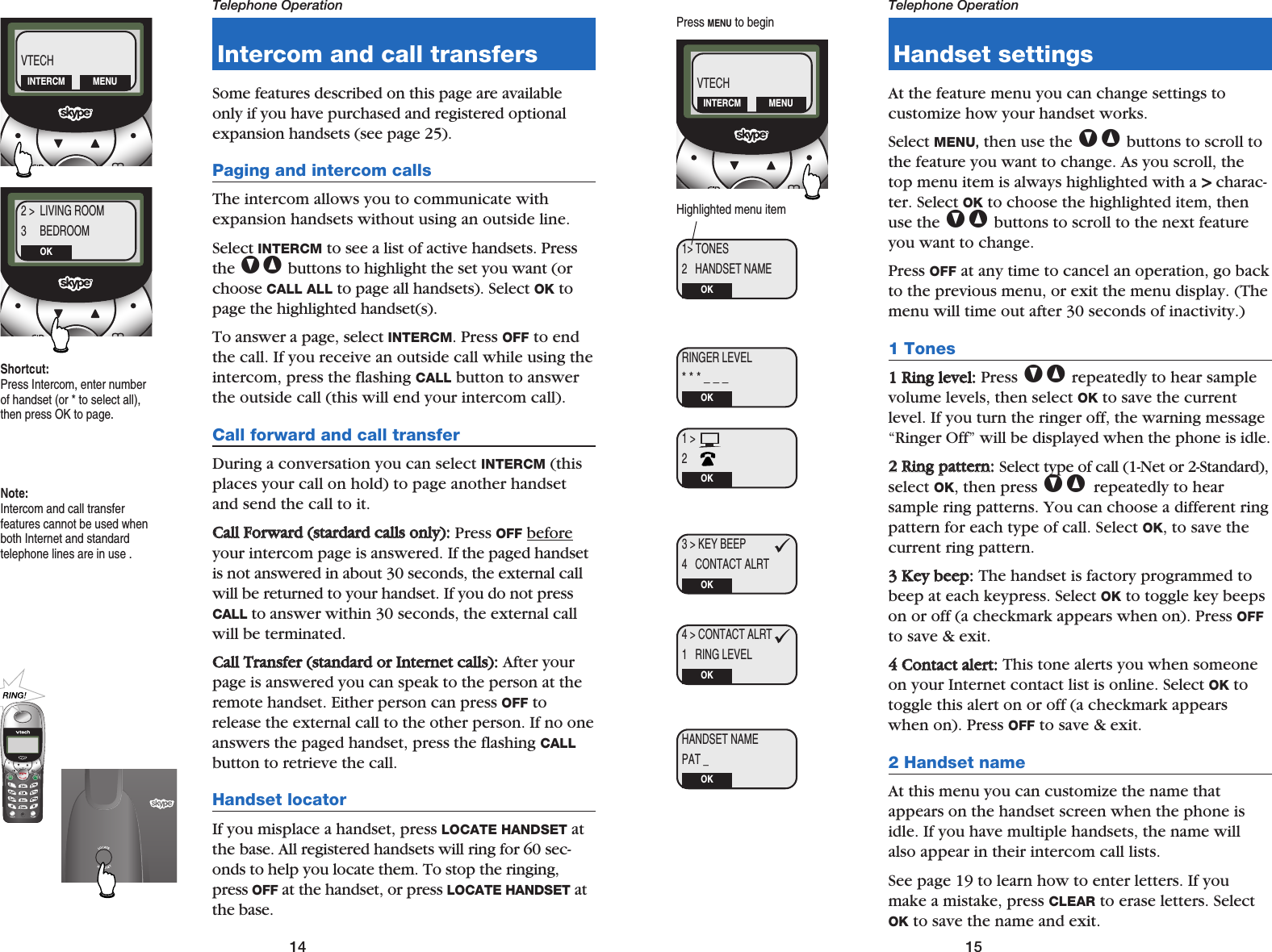 15Telephone Operation14Telephone OperationIntercom and call transfersSome features described on this page are availableonly if you have purchased and registered optionalexpansion handsets (see page 25). Paging and intercom callsThe intercom allows you to communicate withexpansion handsets without using an outside line.Select INTERCM to see a list of active handsets. Pressthe V^ buttons to highlight the set you want (orchoose CALL ALL to page all handsets). Select OK topage the highlighted handset(s). To answer a page, select INTERCM. Press OFF to endthe call. If you receive an outside call while using theintercom, press the flashing CALL button to answerthe outside call (this will end your intercom call).Call forward and call transferDuring a conversation you can select INTERCM (thisplaces your call on hold) to page another handsetand send the call to it.CCaallll  FFoorrwwaarrdd  ((ssttaarrddaarrdd  ccaallllss  oonnllyy))::Press OFF beforeyour intercom page is answered. If the paged handsetis not answered in about 30 seconds, the external callwill be returned to your handset. If you do not pressCALL to answer within 30 seconds, the external callwill be terminated.CCaallll  TTrraannssffeerr  ((ssttaannddaarrdd  oorr  IInntteerrnneett  ccaallllss))::After yourpage is answered you can speak to the person at theremote handset. Either person can press OFF torelease the external call to the other person. If no oneanswers the paged handset, press the flashing CALLbutton to retrieve the call.Handset locatorIf you misplace a handset, press LOCATE HANDSET atthe base. All registered handsets will ring for 60 sec-onds to help you locate them. To stop the ringing,press OFF at the handset, or press LOCATE HANDSET atthe base.Handset settingsAt the feature menu you can change settings to customize how your handset works. Select MENU,then use the V^ buttons to scroll tothe feature you want to change. As you scroll, thetop menu item is always highlighted with a &gt;&gt;charac-ter. Select OK to choose the highlighted item, thenuse the V^ buttons to scroll to the next featureyou want to change.Press OFF at any time to cancel an operation, go backto the previous menu, or exit the menu display. (Themenu will time out after 30 seconds of inactivity.)1 Tones11  RRiinngg  lleevveell::Press V^ repeatedly to hear samplevolume levels, then select OK to save the currentlevel. If you turn the ringer off, the warning message“Ringer Off” will be displayed when the phone is idle.22  RRiinngg  ppaatttteerrnn::Select type of call (1-Net or 2-Standard),select OK, then press V^ repeatedly to hear sample ring patterns. You can choose a different ringpattern for each type of call. Select OK, to save thecurrent ring pattern.33  KKeeyy  bbeeeepp::The handset is factory programmed tobeep at each keypress. Select OK to toggle key beepson or off (a checkmark appears when on). Press OFFto save &amp; exit.44  CCoonnttaacctt  aalleerrtt::This tone alerts you when someoneon your Internet contact list is online. Select OK totoggle this alert on or off (a checkmark appearswhen on). Press OFF to save &amp; exit.2 Handset nameAt this menu you can customize the name thatappears on the handset screen when the phone isidle. If you have multiple handsets, the name willalso appear in their intercom call lists. See page 19 to learn how to enter letters. If youmake a mistake, press CLEAR to erase letters. SelectOK to save the name and exit.2 &gt;  LIVING ROOM3     BEDROOMOKShortcut:Press Intercom, enter numberof handset (or * to select all),then press OK to page.VTECHINTERCM MENURINGER LEVEL* * * _ _ _OK1 &gt; 2    OK3 &gt; KEY BEEP4   CONTACT ALRTOK4 &gt; CONTACT ALRT1   RING LEVELOKHANDSET NAMEPAT _OK1&gt; TONES2   HANDSET NAMEOKHighlighted menu itemPress MENU to beginVTECHINTERCM MENUNote:Intercom and call transfer features cannot be used whenboth Internet and standard telephone lines are in use .