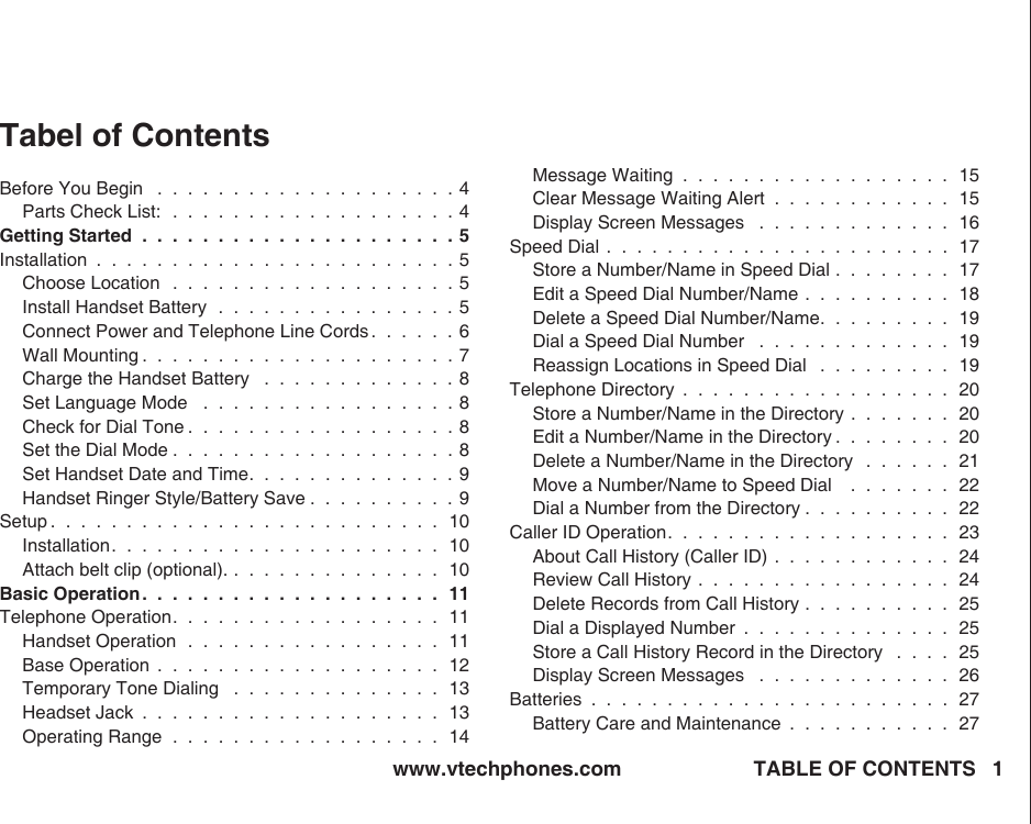 www.vtechphones.com TABLE OF CONTENTS 1Tabel of ContentsBefore You Begin   .  .  .  .  .  .  .  .  .  .  .  .  .  .  .  .  .  .  .  . 4Parts Check List:  .  .  .  .  .  .  .  .  .  .  .  .  .  .  .  .  .  .  . 4Getting Started  .  .  .  .  .  .  .  .  .  .  .  .  .  .  .  .  .  .  .  .  . 5Installation  .  .  .  .  .  .  .  .  .  .  .  .  .  .  .  .  .  .  .  .  .  .  .  . 5Choose Location   .  .  .  .  .  .  .  .  .  .  .  .  .  .  .  .  .  .  . 5Install Handset Battery  .  .  .  .  .  .  .  .  .  .  .  .  .  .  .  . 5Connect Power and Telephone Line Cords .  .  .  .  .  . 6Wall Mounting .  .  .  .  .  .  .  .  .  .  .  .  .  .  .  .  .  .  .  .  . 7Charge the Handset Battery   .  .  .  .  .  .  .  .  .  .  .  .  . 8Set Language Mode   .  .  .  .  .  .  .  .  .  .  .  .  .  .  .  .  . 8Check for Dial Tone .  .  .  .  .  .  .  .  .  .  .  .  .  .  .  .  .  . 8Set the Dial Mode .  .  .  .  .  .  .  .  .  .  .  .  .  .  .  .  .  .  . 8Set Handset Date and Time.  .  .  .  .  .  .  .  .  .  .  .  .  . 9Handset Ringer Style/Battery Save .  .  .  .  .  .  .  .  .  . 9Setup .  .  .  .  .  .  .  .  .  .  .  .  .  .  .  .  .  .  .  .  .  .  .  .  .  .  10Installation.  .  .  .  .  .  .  .  .  .  .  .  .  .  .  .  .  .  .  .  .  .  10Attach belt clip (optional). .  .  .  .  .  .  .  .  .  .  .  .  .  .  10Basic Operation.  .  .  .  .  .  .  .  .  .  .  .  .  .  .  .  .  .  .  .  11Telephone Operation.  .  .  .  .  .  .  .  .  .  .  .  .  .  .  .  .  .  11Handset Operation  .  .  .  .  .  .  .  .  .  .  .  .  .  .  .  .  .  11Base Operation  .  .  .  .  .  .  .  .  .  .  .  .  .  .  .  .  .  .  .  12Temporary Tone Dialing   .  .  .  .  .  .  .  .  .  .  .  .  .  .  13Headset Jack  .  .  .  .  .  .  .  .  .  .  .  .  .  .  .  .  .  .  .  .  13Operating Range  .  .  .  .  .  .  .  .  .  .  .  .  .  .  .  .  .  .  14Message Waiting  .  .  .  .  .  .  .  .  .  .  .  .  .  .  .  .  .  .  15Clear Message Waiting Alert  .  .  .  .  .  .  .  .  .  .  .  .  15Display Screen Messages   .  .  .  .  .  .  .  .  .  .  .  .  .  16Speed Dial .  .  .  .  .  .  .  .  .  .  .  .  .  .  .  .  .  .  .  .  .  .  .  17Store a Number/Name in Speed Dial  .  .  .  .  .  .  .  .  17Edit a Speed Dial Number/Name  .  .  .  .  .  .  .  .  .  .  18Delete a Speed Dial Number/Name.  .  .  .  .  .  .  .  .  19Dial a Speed Dial Number   .  .  .  .  .  .  .  .  .  .  .  .  .  19Reassign Locations in Speed Dial   .  .  .  .  .  .  .  .  .  19Telephone Directory  .  .  .  .  .  .  .  .  .  .  .  .  .  .  .  .  .  .  20Store a Number/Name in the Directory  .  .  .  .  .  .  .  20Edit a Number/Name in the Directory .  .  .  .  .  .  .  .  20Delete a Number/Name in the Directory   .  .  .  .  .  .  21Move a Number/Name to Speed Dial    .  .  .  .  .  .  .  22Dial a Number from the Directory .  .  .  .  .  .  .  .  .  .  22Caller ID Operation.  .  .  .  .  .  .  .  .  .  .  .  .  .  .  .  .  .  .  23About Call History (Caller ID)  .  .  .  .  .  .  .  .  .  .  .  .  24Review Call History  .  .  .  .  .  .  .  .  .  .  .  .  .  .  .  .  .  24Delete Records from Call History  .  .  .  .  .  .  .  .  .  .  25Dial a Displayed Number  .  .  .  .  .  .  .  .  .  .  .  .  .  .  25Store a Call History Record in the Directory   .  .  .  .  25Display Screen Messages   .  .  .  .  .  .  .  .  .  .  .  .  .  26Batteries  .  .  .  .  .  .  .  .  .  .  .  .  .  .  .  .  .  .  .  .  .  .  .  .  27Battery Care and Maintenance  .  .  .  .  .  .  .  .  .  .  .  27