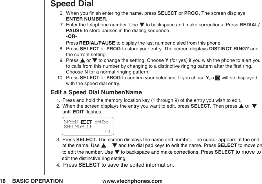 www.vtechphones.com18 BASIC OPERATIONSpeed Dial  6.   When you ﬁnish entering the name, press SELECT or PROG. The screen displays  ENTER NUMBER.  7.   Enter the telephone number. Use ▼ to backspace and make corrections. Press REDIAL/PAUSE to store pauses in the dialing sequence.   -OR-  Press REDIAL/PAUSE to display the last number dialed from this phone.  8.   Press SELECT or PROG to store your entry. The screen displays DISTINCT RING? and the current setting.  9.   Press ▲ or ▼ to change the setting. Choose Y (for yes) if you wish the phone to alert you to calls from this number by changing to a distinctive ringing pattern after the ﬁrst ring. Choose N for a normal ringing pattern. 10.  Press SELECT or PROG to conﬁrm your selection. If you chose Y, a   will be displayed     with the speed dial entry.Edit a Speed Dial Number/Name1.  Press and hold the memory location key (1 through 9) of the entry you wish to edit.2.   When the screen displays the entry you want to edit, press SELECT. Then press ▲ or ▼ until EDIT ﬂashes.3.   Press SELECT. The screen displays the name and number. The cursor appears at the end of the name. Use ▲ ,   ▼ and the dial pad keys to edit the name. Press SELECT to move on to edit the number. Use ▼ to backspace and make corrections. Press SELECT  to move to        edit the distinctive ring setting.4.  Press SELECT to save the edited information. SPEED EDIT ERASE8005959511  01
