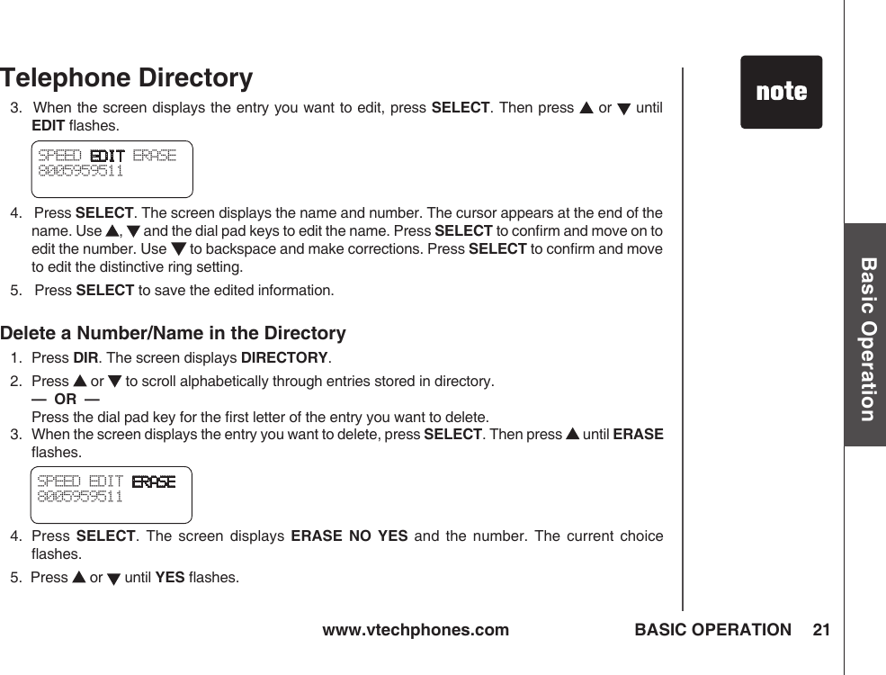 www.vtechphones.com 21Basic OperationBASIC OPERATIONTelephone Directory3.  When the screen displays the entry you want to edit, press SELECT. Then press   or   until EDIT ﬂashes.4.   Press SELECT. The screen displays the name and number. The cursor appears at the end of the name. Use  ,   and the dial pad keys to edit the name. Press SELECT to conﬁrm and move on to edit the number. Use ▼ to backspace and make corrections. Press SELECT to conﬁrm and move to edit the distinctive ring setting.5.   Press SELECT to save the edited information.Delete a Number/Name in the Directory1.   Press DIR. The screen displays DIRECTORY.2.   Press   or   to scroll alphabetically through entries stored in directory.  —  OR  —    Press the dial pad key for the ﬁrst letter of the entry you want to delete.SPEED EDIT ERASE8005959511 3.   When the screen displays the entry you want to delete, press SELECT. Then press   until ERASE ﬂashes.4.   Press  SELECT.  The  screen  displays  ERASE  NO  YES  and  the  number.  The  current  choice ﬂashes.5.  Press   or   until YES ﬂashes.SPEED EDIT ERASE8005959511 