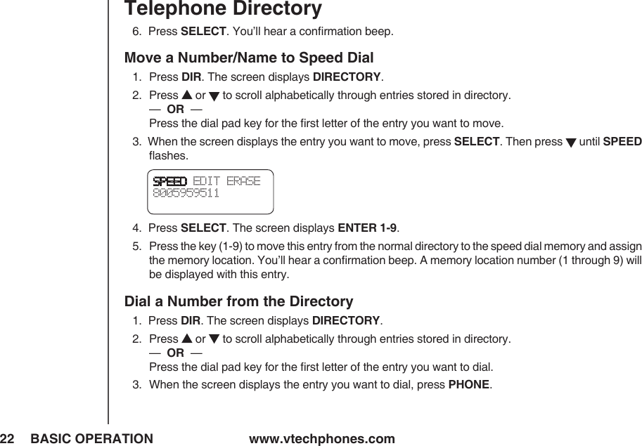 www.vtechphones.com22 BASIC OPERATIONTelephone DirectorySPEED EDIT ERASE8005959511 6.  Press SELECT. You’ll hear a conﬁrmation beep.Move a Number/Name to Speed Dial 1.   Press DIR. The screen displays DIRECTORY.2.   Press   or   to scroll alphabetically through entries stored in directory.     —  OR  —          Press the dial pad key for the ﬁrst letter of the entry you want to move.3.  When the screen displays the entry you want to move, press SELECT. Then press   until SPEED ﬂashes.4.  Press SELECT. The screen displays ENTER 1-9.5.  Press the key (1-9) to move this entry from the normal directory to the speed dial memory and assign the memory location. You’ll hear a conﬁrmation beep. A memory location number (1 through 9) will be displayed with this entry.Dial a Number from the Directory1.  Press DIR. The screen displays DIRECTORY.2.   Press   or   to scroll alphabetically through entries stored in directory.     —  OR  —          Press the dial pad key for the ﬁrst letter of the entry you want to dial.3.  When the screen displays the entry you want to dial, press PHONE.