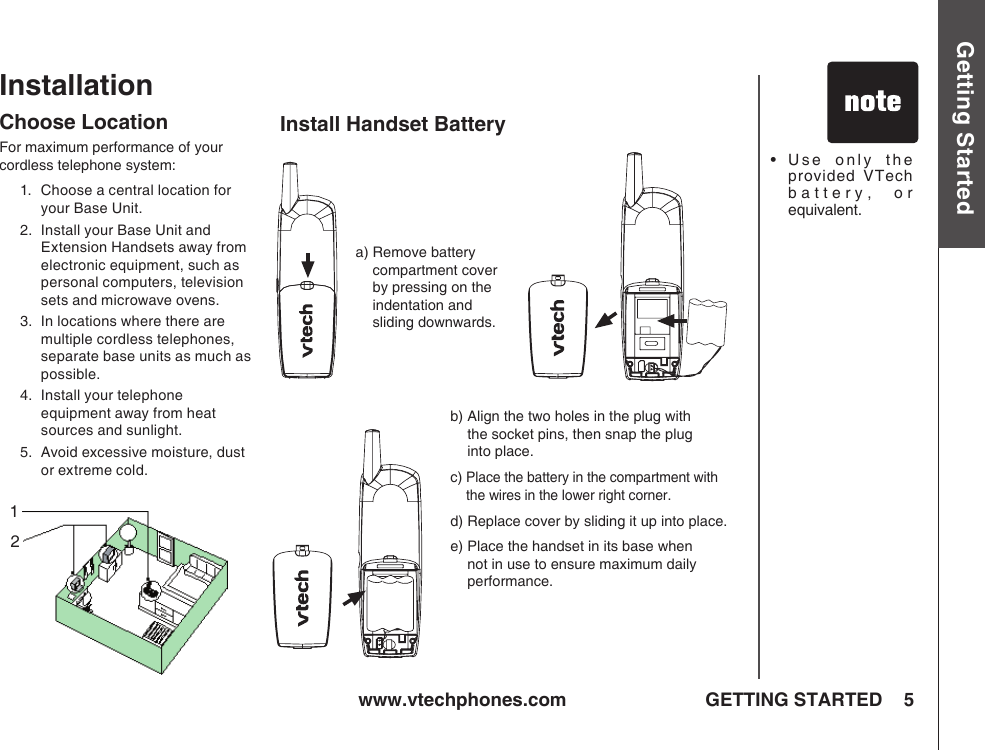 www.vtechphones.com 5Getting StartedGETTING STARTEDInstallationChoose LocationFor maximum performance of your cordless telephone system:1.   Choose a central location for your Base Unit.2.   Install your Base Unit and Extension Handsets away from electronic equipment, such as personal computers, television sets and microwave ovens.3.   In locations where there are multiple cordless telephones, separate base units as much as possible.4.   Install your telephone equipment away from heat sources and sunlight.5.   Avoid excessive moisture, dust or extreme cold.a)  Remove battery compartment cover by pressing on the indentation and sliding downwards.b)  Align the two holes in the plug with  the socket pins, then snap the plug  into place.c)  Place the battery in the compartment with the wires in the lower right corner. d)  Replace cover by sliding it up into place.e)  Place the handset in its base when not in use to ensure maximum daily performance.•    Use  only  the provided  VTech battery,  or equivalent.Install Handset Battery12