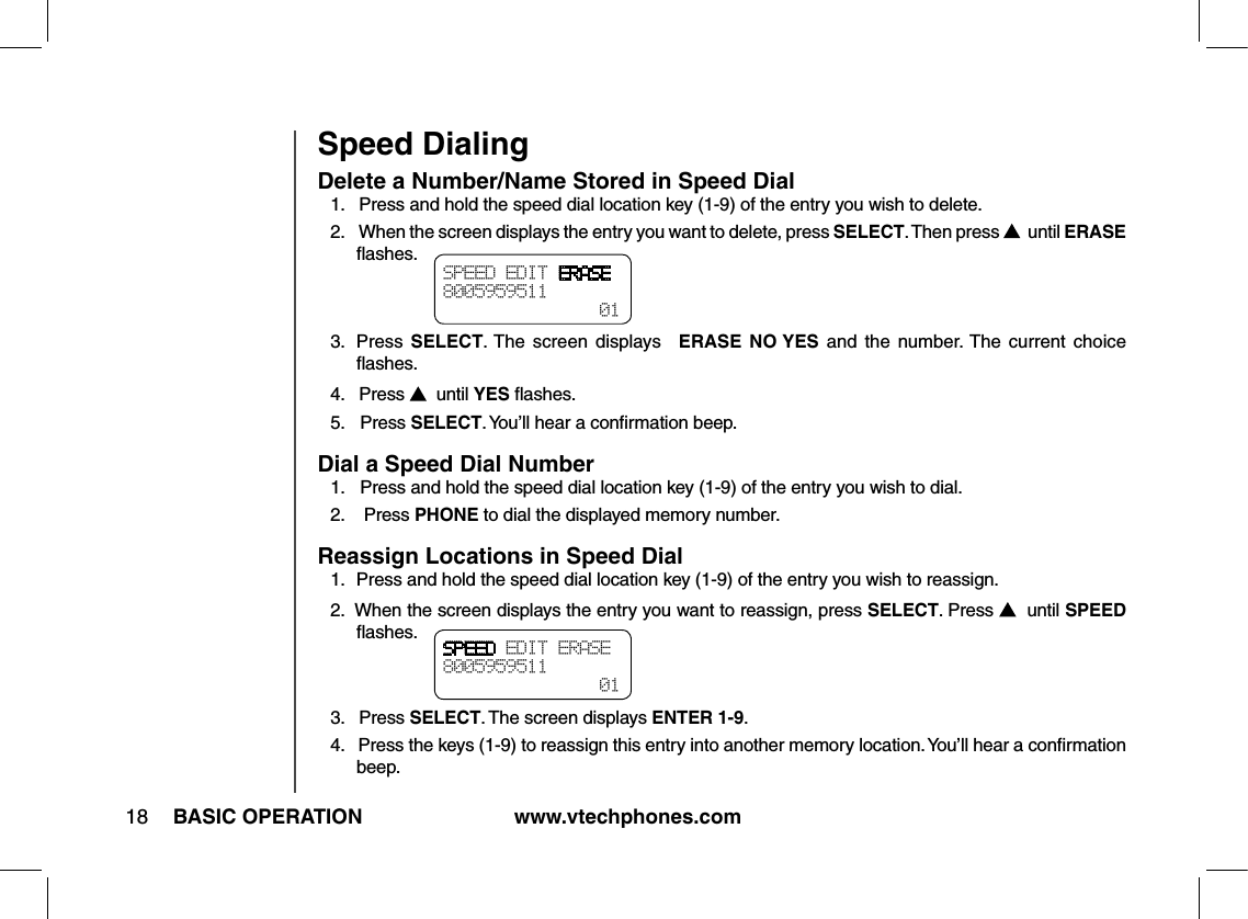 www.vtechphones.com18 BASIC OPERATIONSpeed DialingDelete a Number/Name Stored in Speed Dial1.   Press and hold the speed dial location key (1-9) of the entry you wish to delete.2.    When the screen displays the entry you want to delete, press SELECT. Then press    until ERASE ﬂashes.3.   Press  SELECT. The  screen  displays ERASE NO YES  and  the  number. The  current  choice ﬂashes.4.   Press    until YES ﬂashes.5.   Press SELECT. You’ll hear a conﬁrmation beep.Dial a Speed Dial Number1.   Press and hold the speed dial location key (1-9) of the entry you wish to dial.2.    Press PHONE to dial the displayed memory number.Reassign Locations in Speed Dial1.   Press and hold the speed dial location key (1-9) of the entry you wish to reassign.2.  When the screen displays the entry you want to reassign, press SELECT. Press    until SPEED ﬂashes.3.   Press SELECT. The screen displays ENTER 1-9.4.   Press the keys (1-9) to reassign this entry into another memory location. You’ll hear a conﬁrmation beep.SPEED EDIT ERASE8005959511  01SPEED EDIT ERASE8005959511  01