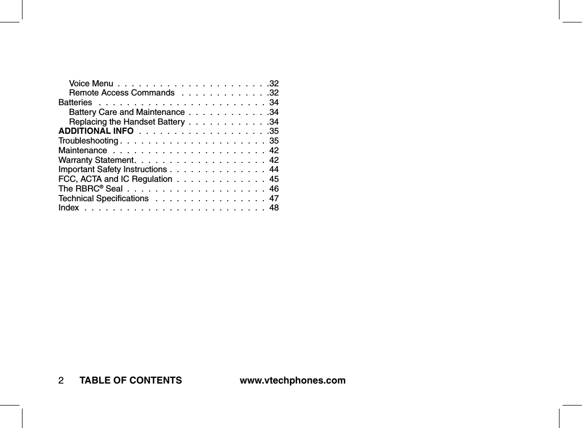 TABLE OF CONTENTS www.vtechphones.com2Voice Menu  .  .  .  .  .  .  .  .  .  .  .  .  .  .  .  .  .  .  .  .  .  .32Remote Access Commands   .  .  .  .  .  .  .  .  .  .  .  .  .32Batteries   .  .  .  .  .  .  .  .  .  .  .  .  .  .  .  .  .  .  .  .  .  .  .  .  34Battery Care and Maintenance  .  .  .  .  .  .  .  .  .  .  .  .34Replacing the Handset Battery  .  .  .  .  .  .  .  .  .  .  .  .34ADDITIONAL INFO  .  .  .  .  .  .  .  .  .  .  .  .  .  .  .  .  .  .  .35Troubleshooting .  .  .  .  .  .  .  .  .  .  .  .  .  .  .  .  .  .  .  .  .  35Maintenance   .  .  .  .  .  .  .  .  .  .  .  .  .  .  .  .  .  .  .  .  .  .  42Warranty Statement.  .  .  .  .  .  .  .  .  .  .  .  .  .  .  .  .  .  .  42Important Safety Instructions .  .  .  .  .  .  .  .  .  .  .  .  .  .  44FCC, ACTA and IC Regulation  .  .  .  .  .  .  .  .  .  .  .  .  .  45The RBRC® Seal  .  .  .  .  .  .  .  .  .  .  .  .  .  .  .  .  .  .  .  .  46Technical Speciﬁcations   .  .  .  .  .  .  .  .  .  .  .  .  .  .  .  .  47Index   .  .  .  .  .  .  .  .  .  .  .  .  .  .  .  .  .  .  .  .  .  .  .  .  .  .  48