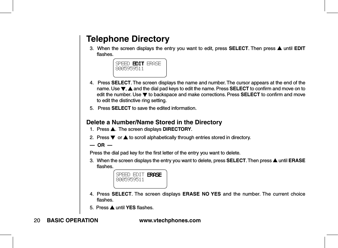 www.vtechphones.com20 BASIC OPERATIONTelephone Directory3.  When the screen displays the entry you want to edit, press SELECT. Then press   until EDIT ﬂashes.4.   Press SELECT. The screen displays the name and number. The cursor appears at the end of the name. Use  ,   and the dial pad keys to edit the name. Press SELECT to conﬁrm and move on to edit the number. Use   to backspace and make corrections. Press SELECT to conﬁrm and move to edit the distinctive ring setting.5.   Press SELECT to save the edited information.Delete a Number/Name Stored in the Directory1.   Press  .  The screen displays DIRECTORY.2.   Press    or   to scroll alphabetically through entries stored in directory.—  OR  —  Press the dial pad key for the ﬁrst letter of the entry you want to delete.3.   When the screen displays the entry you want to delete, press SELECT. Then press   until ERASE ﬂashes.4.   Press  SELECT. The  screen  displays ERASE  NO YES  and  the  number. The  current  choice ﬂashes.5.  Press   until YES ﬂashes.SPEED EDIT ERASE8005959511 SPEED EDIT ERASE8005959511