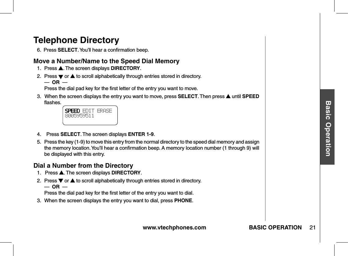 www.vtechphones.com 21Basic OperationBASIC OPERATIONTelephone Directory6.  Press SELECT. You’ll hear a conﬁrmation beep.Move a Number/Name to the Speed Dial Memory1.   Press  . The screen displays DIRECTORY.2.   Press   or   to scroll alphabetically through entries stored in directory.     —  OR  —          Press the dial pad key for the ﬁrst letter of the entry you want to move.3.   When the screen displays the entry you want to move, press SELECT. Then press   until SPEED ﬂashes.4.    Press SELECT. The screen displays ENTER 1-9.5.   Press the key (1-9) to move this entry from the normal directory to the speed dial memory and assign the memory location. You’ll hear a conﬁrmation beep. A memory location number (1 through 9) will be displayed with this entry.Dial a Number from the Directory1.   Press  . The screen displays DIRECTORY.2.   Press   or   to scroll alphabetically through entries stored in directory.     —  OR  —          Press the dial pad key for the ﬁrst letter of the entry you want to dial.3.   When the screen displays the entry you want to dial, press PHONE.SPEED EDIT ERASE8005959511 