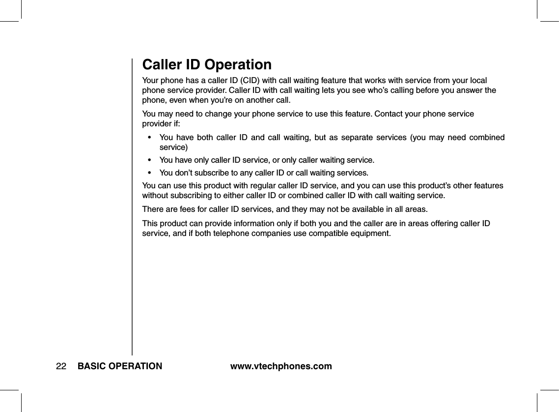 www.vtechphones.com22 BASIC OPERATIONYour phone has a caller ID (CID) with call waiting feature that works with service from your local phone service provider. Caller ID with call waiting lets you see who’s calling before you answer the phone, even when you’re on another call.You may need to change your phone service to use this feature. Contact your phone service provider if:•  You  have both  caller  ID  and  call  waiting, but  as  separate  services  (you  may  need  combined service)•  You have only caller ID service, or only caller waiting service.•  You don’t subscribe to any caller ID or call waiting services.You can use this product with regular caller ID service, and you can use this product’s other features without subscribing to either caller ID or combined caller ID with call waiting service.There are fees for caller ID services, and they may not be available in all areas.This product can provide information only if both you and the caller are in areas offering caller ID service, and if both telephone companies use compatible equipment. Caller ID Operation