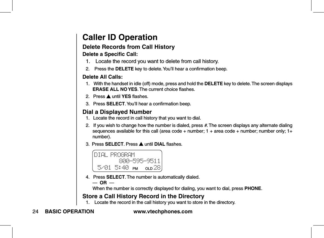 www.vtechphones.com24 BASIC OPERATIONCaller ID OperationDelete Records from Call HistoryDelete a Speciﬁc Call:1.    Locate the record you want to delete from call history.2.    Press the DELETE key to delete. You’ll hear a conﬁrmation beep.Delete All Calls:1.    With the handset in idle (off) mode, press and hold the DELETE key to delete. The screen displays ERASE ALL NO YES. The current choice ﬂashes.2.   Press   until YES ﬂashes.3.   Press SELECT. You’ll hear a conﬁrmation beep.Dial a Displayed Number1.   Locate the record in call history that you want to dial.2.   If you wish to change how the number is dialed, press #. The screen displays any alternate dialing sequences available for this call (area code + number; 1 + area code + number; number only; 1+ number).3.  Press SELECT. Press   until DIAL ﬂashes.4.   Press SELECT. The number is automatically dialed.         —  OR  —           When the number is correctly displayed for dialing, you want to dial, press PHONE.Store a Call History Record in the Directory1.    Locate the record in the call history you want to store in the directory.DIAL PROGRAM 800-595-9511 5/01 5:40 PM      OLD 28 