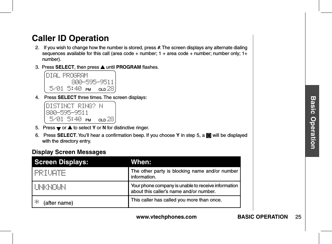 www.vtechphones.com 25Basic OperationBASIC OPERATIONCaller ID Operation2.    If you wish to change how the number is stored, press #. The screen displays any alternate dialing sequences available for this call (area code + number; 1 + area code + number; number only; 1+ number).3.  Press SELECT, then press   until PROGRAM ﬂashes.4.    Press SELECT three times. The screen displays:5.   Press   or   to select Y or N for distinctive ringer.6.   Press SELECT. You’ll hear a conﬁrmation beep. If you choose Y in step 5, a   will be displayed with the directory entry.DIAL PROGRAM 800-595-9511 5/01 5:40 PM      OLD 28 DISTINCT RING? N 800-595-9511 5/01 5:40 PM      OLD 28 Screen Displays: When:PRIVATE The other  party  is  blocking name  and/or  number information.UNKNOWN Your phone company is unable to receive information about this caller’s name and/or number.* (after name) This caller has called you more than once.Display Screen Messages