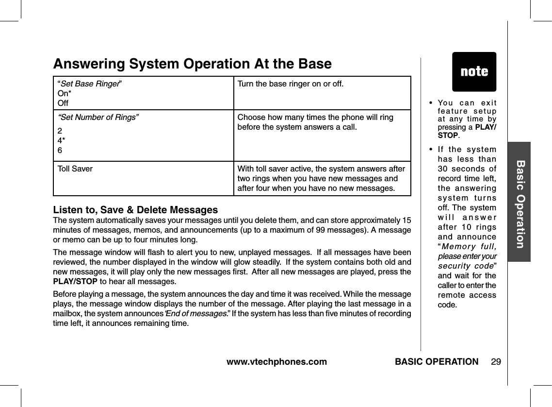 www.vtechphones.com 29Basic OperationBASIC OPERATIONAnswering System Operation At the Base“Set Base Ringer” On* OffTurn the base ringer on or off.“Set Number of Rings”2 4* 6Choose how many times the phone will ring before the system answers a call. Toll Saver With toll saver active, the system answers after two rings when you have new messages and after four when you have no new messages.•   Yo u   c a n   e x i t feature  setup at  any  time  by pressing a PLAY/STOP.•  If  the  system has  less  than 30  seconds  of record  time  left, the  answering system  turns off. The  system w i l l   a n s w e r after  10  rings and  announce “Memory  full, please enter your security  code” and  wait  for  the caller to enter the remote  access code.Listen to, Save &amp; Delete MessagesThe system automatically saves your messages until you delete them, and can store approximately 15 minutes of messages, memos, and announcements (up to a maximum of 99 messages). A message or memo can be up to four minutes long.The message window will ﬂash to alert you to new, unplayed messages.  If all messages have been reviewed, the number displayed in the window will glow steadily.  If the system contains both old and new messages, it will play only the new messages ﬁrst.  After all new messages are played, press the PLAY/STOP to hear all messages.Before playing a message, the system announces the day and time it was received. While the message plays, the message window displays the number of the message. After playing the last message in a mailbox, the system announces “End of messages.” If the system has less than ﬁve minutes of recording time left, it announces remaining time.