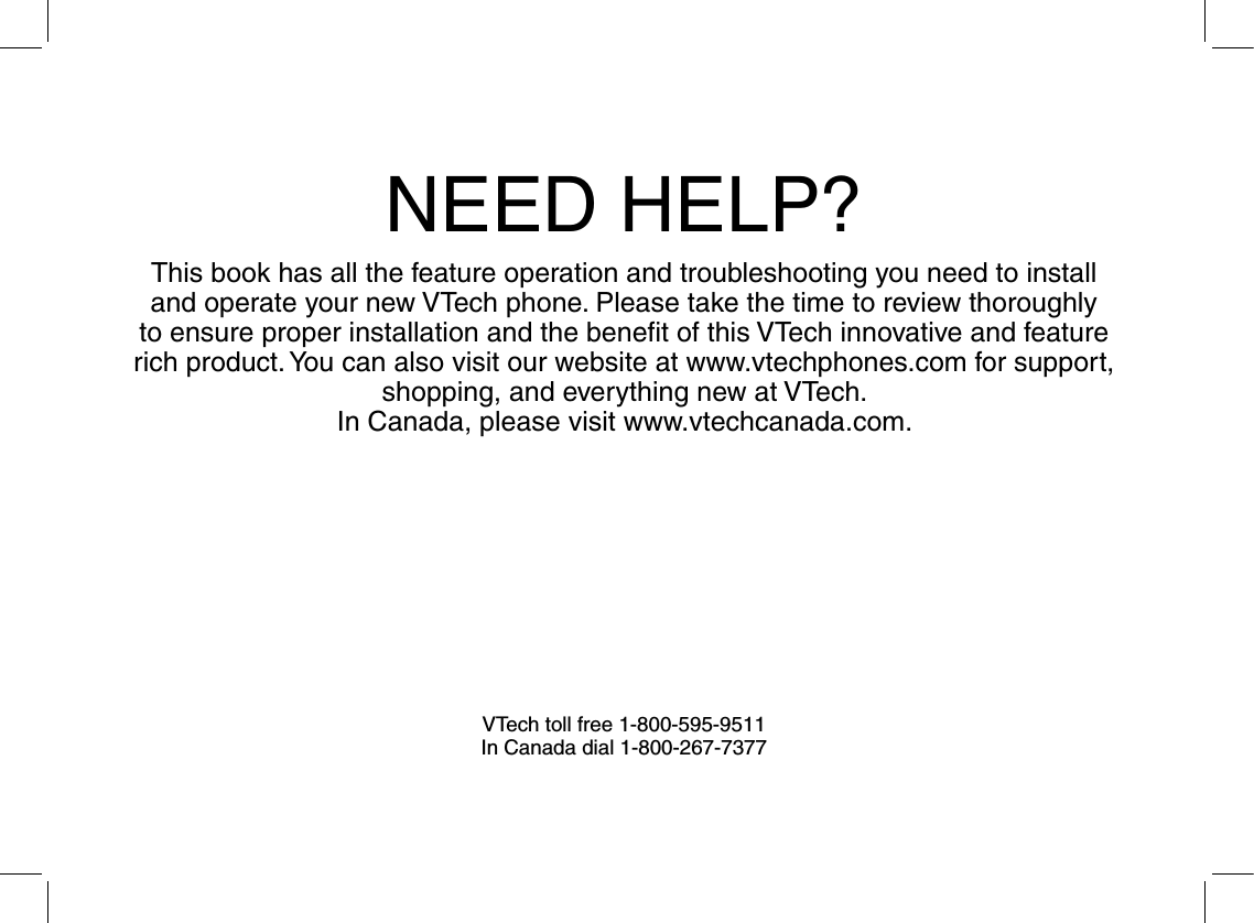 NEED HELP?This book has all the feature operation and troubleshooting you need to install and operate your new VTech phone. Please take the time to review thoroughly to ensure proper installation and the beneﬁt of this VTech innovative and feature rich product. You can also visit our website at www.vtechphones.com for support, shopping, and everything new at VTech. In Canada, please visit www.vtechcanada.com. VTech toll free 1-800-595-9511In Canada dial 1-800-267-7377