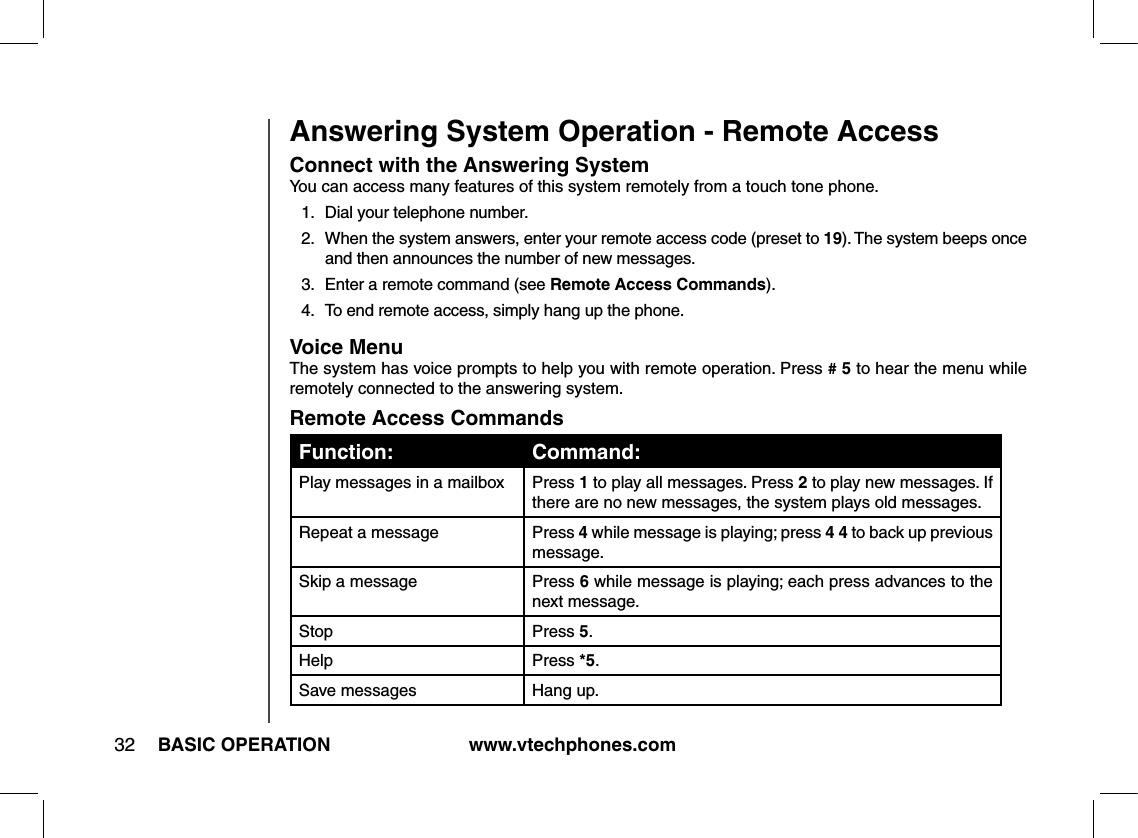 www.vtechphones.com32 BASIC OPERATIONAnswering System Operation - Remote AccessConnect with the Answering SystemYou can access many features of this system remotely from a touch tone phone.1.  Dial your telephone number.2.  When the system answers, enter your remote access code (preset to 19). The system beeps once and then announces the number of new messages.3.  Enter a remote command (see Remote Access Commands).4.  To end remote access, simply hang up the phone.Voice MenuThe system has voice prompts to help you with remote operation. Press # 5 to hear the menu while remotely connected to the answering system.Remote Access CommandsFunction: Command:Play messages in a mailbox Press 1 to play all messages. Press 2 to play new messages. If there are no new messages, the system plays old messages.Repeat a message  Press 4 while message is playing; press 4 4 to back up previous message.Skip a message Press 6 while message is playing; each press advances to the next message.Stop Press 5.Help Press *5.Save messages Hang up.