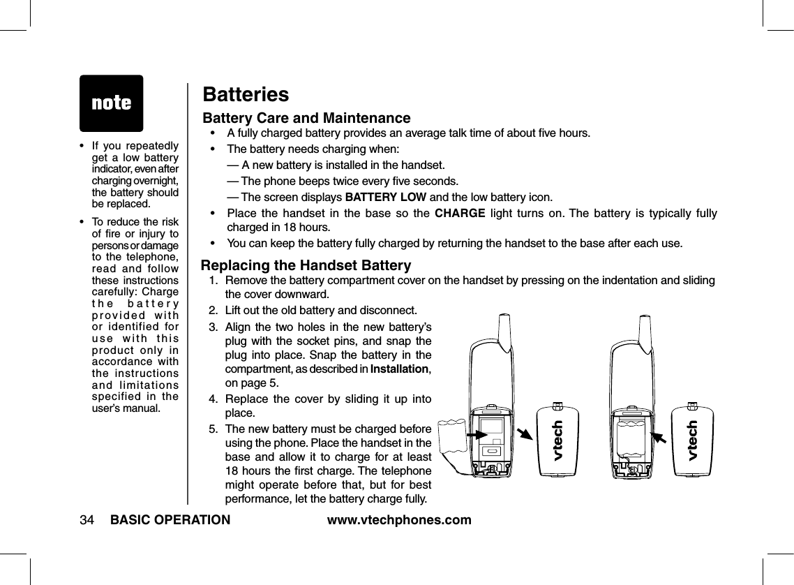 www.vtechphones.com34 BASIC OPERATIONBatteries Battery Care and Maintenance•  A fully charged battery provides an average talk time of about ﬁve hours.•  The battery needs charging when:  — A new battery is installed in the handset.  — The phone beeps twice every ﬁve seconds.  — The screen displays BATTERY LOW and the low battery icon.•   Place  the  handset  in  the  base  so  the  CHARGE  light  turns  on. The  battery  is  typically  fully  charged in 18 hours.•   You can keep the battery fully charged by returning the handset to the base after each use. •   If  you  repeatedly get  a  low  battery indicator, even after charging overnight, the battery should be replaced.•  To reduce the risk of  ﬁre  or  injury  to persons or damage to  the  telephone, read  and  follow these  instructions carefully:  Charge the  battery  provided  with or  identified  for use  with  this product  only  in accordance  with  the  instructions and  limitations specified  in  the user’s manual.Replacing the Handset Battery1.   Remove the battery compartment cover on the handset by pressing on the indentation and sliding the cover downward.2.  Lift out the old battery and disconnect.3.   Align the two  holes  in  the new battery’s plug  with the socket  pins, and  snap the plug into place. Snap the  battery  in  the compartment, as described in Installation, on page 5.4.  Replace  the  cover by  sliding  it  up  into place.5.   The new battery must be charged before using the phone. Place the handset in the base and  allow  it  to  charge  for at  least 18 hours the ﬁrst charge. The telephone might  operate  before  that,  but  for  best performance, let the battery charge fully.