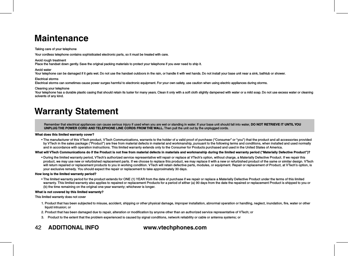 www.vtechphones.com42 ADDITIONAL INFOMaintenanceTaking care of your telephoneYour cordless telephone contains sophisticated electronic parts, so it must be treated with care.Avoid rough treatmentPlace the handset down gently. Save the original packing materials to protect your telephone if you ever need to ship it.Avoid waterYour telephone can be damaged if it gets wet. Do not use the handset outdoors in the rain, or handle it with wet hands. Do not install your base unit near a sink, bathtub or shower.Electrical stormsElectrical storms can sometimes cause power surges harmful to electronic equipment. For your own safety, use caution when using electric appliances during storms.Cleaning your telephoneYour telephone has a durable plastic casing that should retain its luster for many years. Clean it only with a soft cloth slightly dampened with water or a mild soap. Do not use excess water or cleaning solvents of any kind.  Remember that electrical appliances can cause serious injury if used when you are wet or standing in water. If your base unit should fall into water, DO NOT RETRIEVE IT UNTIL YOU UNPLUG THE POWER CORD AND TELEPHONE LINE CORDS FROM THE WALL. Then pull the unit out by the unplugged cords.What does this limited warranty cover?•  The manufacturer of this VTech product, VTech Communications, warrants to the holder of a valid proof of purchase (“Consumer” or “you”) that the product and all accessories provided by VTech in the sales package (“Product”) are free from material defects in material and workmanship, pursuant to the following terms and conditions, when installed and used normally and in accordance with operation instructions. This limited warranty extends only to the Consumer for Products purchased and used in the United States of America.What will VTech Communications do if the Product is not free from material defects in materials and workmanship during the limited warranty period (“Materially Defective Product”)?•  During the limited warranty period, VTech’s authorized service representative will repair or replace at VTech’s option, without charge, a Materially Defective Product. If we repair this product, we may use new or refurbished replacement parts. If we choose to replace this product, we may replace it with a new or refurbished product of the same or similar design. VTech will return repaired or replacement products to you in working condition. VTech will retain defective parts, modules, or equipment. Repair or replacement of Product, at VTech’s option, is your exclusive remedy. You should expect the repair or replacement to take approximately 30 days.How long is the limited warranty period?•  The limited warranty period for the product extends for ONE (1) YEAR from the date of purchase if we repair or replace a Materially Defective Product under the terms of this limited warranty. This limited warranty also applies to repaired or replacement Products for a period of either (a) 90 days from the date the repaired or replacement Product is shipped to you or (b) the time remaining on the original one-year warranty; whichever is longer.What is not covered by this limited warranty?This limited warranty does not cover1.  Product that has been subjected to misuse, accident, shipping or other physical damage, improper installation, abnormal operation or handling, neglect, inundation, ﬁre, water or other liquid intrusion; or2.  Product that has been damaged due to repair, alteration or modiﬁcation by anyone other than an authorized service representative of VTech; or 3.   Product to the extent that the problem experienced is caused by signal conditions, network reliability or cable or antenna systems; orWarranty Statement
