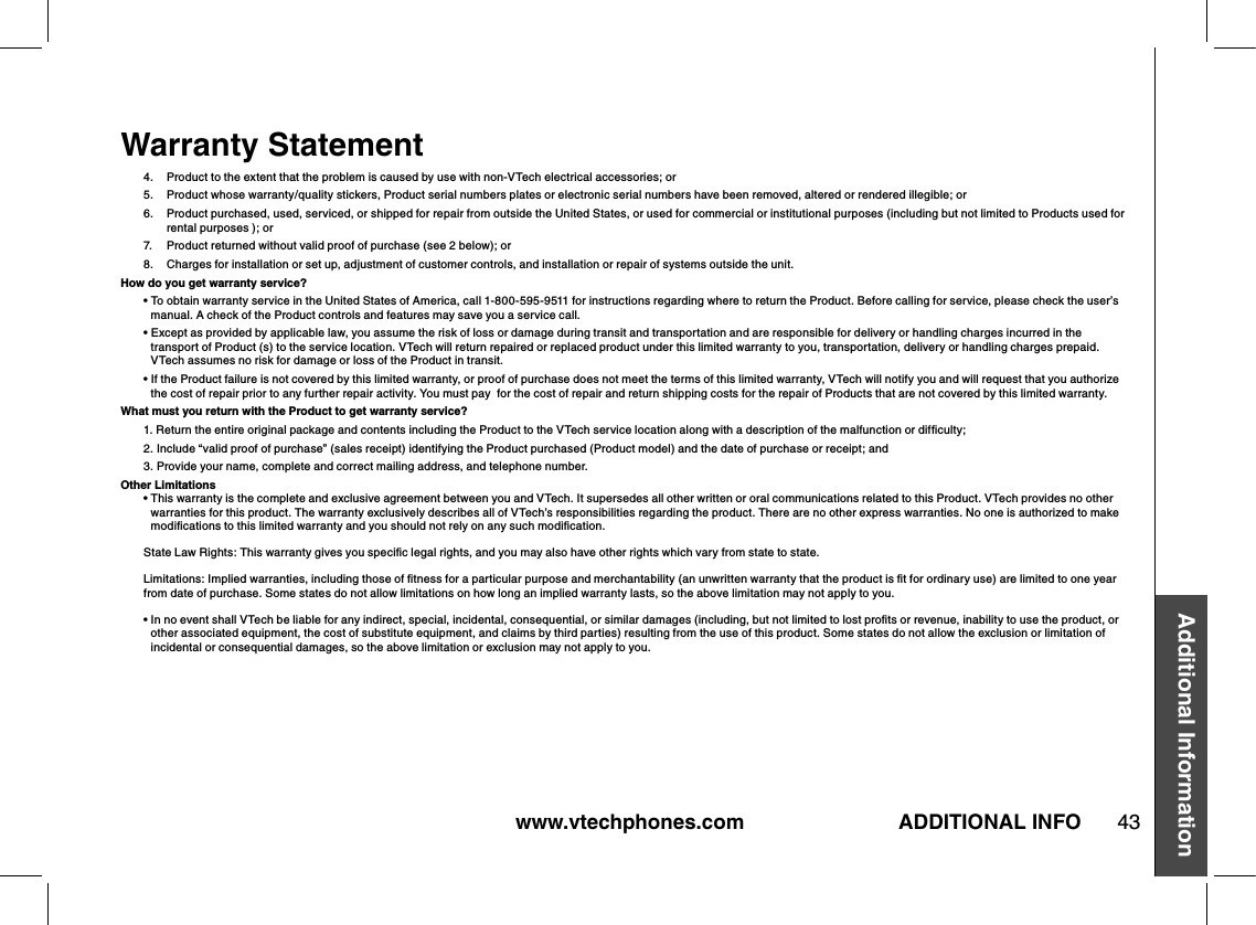 www.vtechphones.com 43Additional InformationADDITIONAL INFOWarranty Statement4.  Product to the extent that the problem is caused by use with non-VTech electrical accessories; or5.   Product whose warranty/quality stickers, Product serial numbers plates or electronic serial numbers have been removed, altered or rendered illegible; or6.   Product purchased, used, serviced, or shipped for repair from outside the United States, or used for commercial or institutional purposes (including but not limited to Products used for rental purposes ); or7.  Product returned without valid proof of purchase (see 2 below); or 8.    Charges for installation or set up, adjustment of customer controls, and installation or repair of systems outside the unit.How do you get warranty service?•  To obtain warranty service in the United States of America, call 1-800-595-9511 for instructions regarding where to return the Product. Before calling for service, please check the user’s manual. A check of the Product controls and features may save you a service call.•  Except as provided by applicable law, you assume the risk of loss or damage during transit and transportation and are responsible for delivery or handling charges incurred in the transport of Product (s) to the service location. VTech will return repaired or replaced product under this limited warranty to you, transportation, delivery or handling charges prepaid. VTech assumes no risk for damage or loss of the Product in transit.•  If the Product failure is not covered by this limited warranty, or proof of purchase does not meet the terms of this limited warranty, VTech will notify you and will request that you authorize the cost of repair prior to any further repair activity. You must pay  for the cost of repair and return shipping costs for the repair of Products that are not covered by this limited warranty.What must you return with the Product to get warranty service?1.  Return the entire original package and contents including the Product to the VTech service location along with a description of the malfunction or difﬁculty;2.  Include “valid proof of purchase” (sales receipt) identifying the Product purchased (Product model) and the date of purchase or receipt; and3. Provide your name, complete and correct mailing address, and telephone number.Other Limitations•  This warranty is the complete and exclusive agreement between you and VTech. It supersedes all other written or oral communications related to this Product. VTech provides no other warranties for this product. The warranty exclusively describes all of VTech’s responsibilities regarding the product. There are no other express warranties. No one is authorized to make modiﬁcations to this limited warranty and you should not rely on any such modiﬁcation. State Law Rights: This warranty gives you speciﬁc legal rights, and you may also have other rights which vary from state to state. Limitations: Implied warranties, including those of ﬁtness for a particular purpose and merchantability (an unwritten warranty that the product is ﬁt for ordinary use) are limited to one year from date of purchase. Some states do not allow limitations on how long an implied warranty lasts, so the above limitation may not apply to you.•  In no event shall VTech be liable for any indirect, special, incidental, consequential, or similar damages (including, but not limited to lost proﬁts or revenue, inability to use the product, or other associated equipment, the cost of substitute equipment, and claims by third parties) resulting from the use of this product. Some states do not allow the exclusion or limitation of incidental or consequential damages, so the above limitation or exclusion may not apply to you.