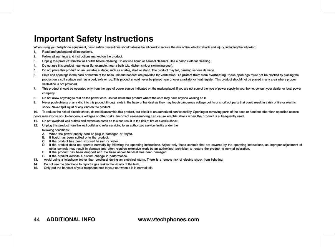 www.vtechphones.com44 ADDITIONAL INFOImportant Safety InstructionsWhen using your telephone equipment, basic safety precautions should always be followed to reduce the risk of ﬁre, electric shock and injury, including the following:1.  Read and understand all instructions.2.  Follow all warnings and instructions marked on the product.3.   Unplug this product from the wall outlet before cleaning. Do not use liquid or aerosol cleaners. Use a damp cloth for cleaning.4.  Do not use this product near water (for example, near a bath tub, kitchen sink or swimming pool).5.   Do not place this product on an unstable surface, such as a table, shelf or stand. The product may fall, causing serious damage.6.   Slots and openings in the back or bottom of the base unit and handset are provided for ventilation. To protect them from overheating, these openings must not be blocked by placing the product on a soft surface such as a bed, sofa or rug. This product should never be placed near or over a radiator or heat register. This product should not be placed in any area where proper ventilation is not provided.7.   This product should be operated only from the type of power source indicated on the marking label. If you are not sure of the type of power supply in your home, consult your dealer or local power company.8.   Do not allow anything to rest on the power cord. Do not install this product where the cord may have anyone walking on it.9.   Never push objects of any kind into this product through slots in the base or handset as they may touch dangerous voltage points or short out parts that could result in a risk of ﬁre or electric shock. Never spill liquid of any kind on the product.10.  To reduce the risk of electric shock, do not disassemble this product, but take it to an authorized service facility. Opening or removing parts of the base or handset other than speciﬁed access doors may expose you to dangerous voltages or other risks. Incorrect reassembling can cause electric shock when the product is subsequently used.11.  Do not overload wall outlets and extension cords as this can result in the risk of ﬁre or electric shock.12.   Unplug this product from the wall outlet and refer servicing to an authorized service facility under the  following conditions:  A.  When  the  power  supply  cord  or  plug  is  damaged  or  frayed.  B.  If  liquid  has  been  spilled  onto  the  product.  C.  If  the  product  has  been  exposed  to  rain  or  water.  D.   If  the  product  does  not  operate  normally  by  following the  operating  instructions.  Adjust  only  those  controls  that  are  covered  by the  operating  instructions,  as  improper  adjustment  of other  controls  may  result  in  damage  and  often  requires  extensive work  by  an  authorized  technician  to  restore  the  product  to  normal  operation.  E.   If  the  product  has  been  dropped  and  the  base  and/or  handset  has  been  damaged.  F.  If the  product  exhibits a  distinct  change  in  performance.13.   Avoid  using  a  telephone  (other  than  cordless)  during  an  electrical  storm. There  is  a  remote  risk  of  electric  shock  from  lightning. 14.  Do not use the telephone to report a gas leak in the vicinity of the leak.15.  Only put the handset of your telephone next to your ear when it is in normal talk.