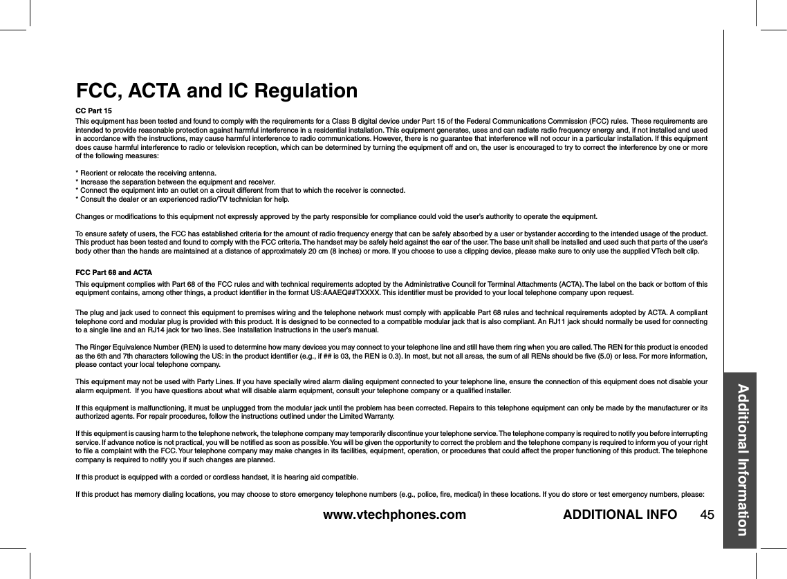 www.vtechphones.com 45Additional InformationADDITIONAL INFOFCC, ACTA and IC RegulationCC Part 15This equipment has been tested and found to comply with the requirements for a Class B digital device under Part 15 of the Federal Communications Commission (FCC) rules.  These requirements are intended to provide reasonable protection against harmful interference in a residential installation. This equipment generates, uses and can radiate radio frequency energy and, if not installed and used in accordance with the instructions, may cause harmful interference to radio communications. However, there is no guarantee that interference will not occur in a particular installation. If this equipment does cause harmful interference to radio or television reception, which can be determined by turning the equipment off and on, the user is encouraged to try to correct the interference by one or more of the following measures:* Reorient or relocate the receiving antenna.* Increase the separation between the equipment and receiver.* Connect the equipment into an outlet on a circuit different from that to which the receiver is connected. * Consult the dealer or an experienced radio/TV technician for help.Changes or modiﬁcations to this equipment not expressly approved by the party responsible for compliance could void the user’s authority to operate the equipment.To ensure safety of users, the FCC has established criteria for the amount of radio frequency energy that can be safely absorbed by a user or bystander according to the intended usage of the product. This product has been tested and found to comply with the FCC criteria. The handset may be safely held against the ear of the user. The base unit shall be installed and used such that parts of the user’s body other than the hands are maintained at a distance of approximately 20 cm (8 inches) or more. If you choose to use a clipping device, please make sure to only use the supplied VTech belt clip.FCC Part 68 and ACTAThis equipment complies with Part 68 of the FCC rules and with technical requirements adopted by the Administrative Council for Terminal Attachments (ACTA). The label on the back or bottom of this equipment contains, among other things, a product identiﬁer in the format US:AAAEQ##TXXXX. This identiﬁer must be provided to your local telephone company upon request.The plug and jack used to connect this equipment to premises wiring and the telephone network must comply with applicable Part 68 rules and technical requirements adopted by ACTA. A compliant telephone cord and modular plug is provided with this product. It is designed to be connected to a compatible modular jack that is also compliant. An RJ11 jack should normally be used for connecting to a single line and an RJ14 jack for two lines. See Installation Instructions in the user’s manual.The Ringer Equivalence Number (REN) is used to determine how many devices you may connect to your telephone line and still have them ring when you are called. The REN for this product is encoded as the 6th and 7th characters following the US: in the product identiﬁer (e.g., if ## is 03, the REN is 0.3). In most, but not all areas, the sum of all RENs should be ﬁve (5.0) or less. For more information, please contact your local telephone company.This equipment may not be used with Party Lines. If you have specially wired alarm dialing equipment connected to your telephone line, ensure the connection of this equipment does not disable your alarm equipment.  If you have questions about what will disable alarm equipment, consult your telephone company or a qualiﬁed installer.If this equipment is malfunctioning, it must be unplugged from the modular jack until the problem has been corrected. Repairs to this telephone equipment can only be made by the manufacturer or its authorized agents. For repair procedures, follow the instructions outlined under the Limited Warranty.If this equipment is causing harm to the telephone network, the telephone company may temporarily discontinue your telephone service. The telephone company is required to notify you before interrupting service. If advance notice is not practical, you will be notiﬁed as soon as possible. You will be given the opportunity to correct the problem and the telephone company is required to inform you of your right to ﬁle a complaint with the FCC. Your telephone company may make changes in its facilities, equipment, operation, or procedures that could affect the proper functioning of this product. The telephone company is required to notify you if such changes are planned.If this product is equipped with a corded or cordless handset, it is hearing aid compatible.If this product has memory dialing locations, you may choose to store emergency telephone numbers (e.g., police, ﬁre, medical) in these locations. If you do store or test emergency numbers, please: