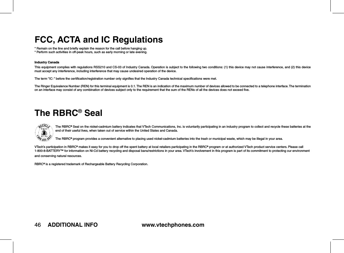 www.vtechphones.com46 ADDITIONAL INFOFCC, ACTA and IC Regulations* Remain on the line and brieﬂy explain the reason for the call before hanging up.* Perform such activities in off-peak hours, such as early morning or late evening.Industry CanadaThis equipment complies with regulations RSS210 and CS-03 of Industry Canada. Operation is subject to the following two conditions: (1) this device may not cause interference, and (2) this device must accept any interference, including interference that may cause undesired operation of the device.The term ‘’IC: ‘’ before the certiﬁcation/registration number only signiﬁes that the Industry Canada technical speciﬁcations were met.The Ringer Equivalence Number (REN) for this terminal equipment is 0.1. The REN is an indication of the maximum number of devices allowed to be connected to a telephone interface. The termination on an interface may consist of any combination of devices subject only to the requirement that the sum of the RENs of all the devices does not exceed ﬁve.The RBRC® SealThe RBRC® Seal on the nickel-cadmium battery indicates that VTech Communications, Inc. is voluntarily participating in an industry program to collect and recycle these batteries at the end of their useful lives, when taken out of service within the United States and Canada. The RBRC® program provides a convenient alternative to placing used nickel-cadmium batteries into the trash or municipal waste, which may be illegal in your area.VTech’s participation in RBRC® makes it easy for you to drop off the spent battery at local retailers participating in the RBRC® program or at authorized VTech product service centers. Please call 1-800-8-BATTERY™ for information on Ni-Cd battery recycling and disposal bans/restrictions in your area. VTech’s involvement in this program is part of its commitment to protecting our environment and conserving natural resources.RBRC® is a registered trademark of Rechargeable Battery Recycling Corporation.